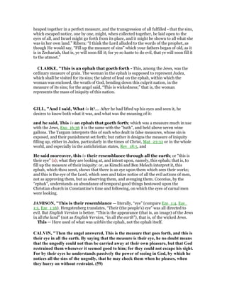 heaped together in a perfect measure, and the transgression of all fulfilled - that the sins,
which escaped notice, one by one, might, when collected together, be laid open to the
eyes of all, and Israel might go forth from its place, and it might be shown to all what she
was in her own land.” Ribera: “I think the Lord alluded to the words of the prophet, as
though He would say, “Fill up the measure of sins” which your fathers began of old, as it
is in Zechariah, that is, ye will soon fill it; for ye so haste to do evil, that ye will soon fill it
to the utmost.”
CLARKE, "This is an ephah that goeth forth - This, among the Jews, was the
ordinary measure of grain. The woman in the ephah is supposed to represent Judea,
which shall be visited for its sins; the talent of lead on the ephah, within which the
woman was enclosed, the wrath of God, bending down this culprit nation, in the
measure of its sins; for the angel said, “This is wickedness;” that is, the woman
represents the mass of iniquity of this nation.
GILL, "And I said, What is it?.... After he had lifted up his eyes and seen it, he
desires to know both what it was, and what was the meaning of it:
and he said, This is an ephah that goeth forth; which was a measure much in use
with the Jews, Exo_16:36 it is the same with the "bath", and held above seven wine
gallons. The Targum interprets this of such who dealt in false measures, whose sin is
exposed, and their punishment set forth; but rather it designs the measure of iniquity
filling up, either in Judea, particularly in the times of Christ, Mat_23:32 or in the whole
world, and especially in the antichristian states, Rev_18:5, and
He said moreover, this is their resemblance through all the earth; or "this is
their eye" (z); what they are looking at, and intent upon, namely, this ephah; that is, to
fill up the measure of their iniquity: or, as Kimchi and Ben Melech interpret it, this
ephah, which thou seest, shows that there is an eye upon them which sees their works;
and this is the eye of the Lord, which sees and takes notice of all the evil actions of men,
not as approving them, but as observing them, and avenging them. Cocceius, by the
"ephah", understands an abundance of temporal good things bestowed upon the
Christian church in Constantine's time and following, on which the eyes of carnal men
were looking.
JAMISO , "This is their resemblance — literally, “eye” (compare Eze_1:4, Eze_
1:5, Eze_1:16). Hengstenberg translates, “Their (the people’s) eye” was all directed to
evil. But English Version is better. “This is the appearance (that is, an image) of the Jews
in all the land” (not as English Version, “in all the earth”), that is, of the wicked Jews.
This — Here used of what was within the ephah, not the ephah itself.
CALVI , "Then the angel answered, This is the measure that goes forth, and this is
their eye in all the earth. By saying that the measure is their eye, he no doubt means
that the ungodly could not thus be carried away at their own pleasure, but that God
restrained them whenever it seemed good to him; for they could not escape his sight.
For by their eyes he understands passively the power of seeing in God, by which he
notices all the sins of the ungodly, that he may check them when he pleases, when
they hurry on without restraint. (59)
 