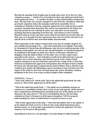 But that the meaning of the Prophet may be made more clear, let us first see what
wickedness means, — whether it is to be taken for those sins which provoked God’s
wrath against the Jews, — or whether for those wrongs which heathen enemies had
done. The last is the view I prefer, though if we take it for the wickedness which had
previously reigned in Judea, the meaning would not be unsuitable. For as
wickedness is hateful to God, his vengeance against the Jews could not have ceased
except by cleansing them from their sins, and by renewing them by his Spirit. For
they had carried on war with him in such a way, that there was no means of
pacifying him but by departing from their sins. And whenever God reconciles
himself to melt, he at the same time renews them by his Spirit; he not only blots out
their sins, as to the guilt, but also regenerates those who were before devoted to sin
and the devil, so that he may treat them kindly and paternally.
With regard then to the subject in hand, both views may be suitably adopted. We
may consider the meaning to be, — that God would take away iniquity from Judea
by cleansing his Church from all defilements, since the Jews could not partake of his
blessing except iniquity were driven afar off and banished. As God then designed to
be propitious to his people, he justly says, that he would cause wickedness to
disappear from the midst of them. Yet the other view, as I have said, is more
agreeable to the context, — that wickedness would not be allowed freely to prevail
as before; for we know that loose reins had been given to the cruelty of their
enemies, inasmuch as the Jews had been exposed to the wrongs of all. As then they
had been so immoderately oppressed, God promises that all unjust violence should
be driven afar off and made to depart into the land of Shinar, that is, that the Lord
would in turn chastise the Babylonians and reward them as they had deserved. The
import of the whole is, that God, who had chosen the seed of Abraham, would be
propitious to the Jews, so as to put an slid at length to their calamities.
COFFMA , "Verse 6
"And I said, What is it? And he said, This is the ephah that goeth forth. He said
moreover, This is their appearance in all the land."
"This is the ephah that goeth forth ..." The ephah was an indefinite measure in
common use, resembling a bushel, more or less, in size and capacity. Of the dozen or
more commentaries and dictionaries consulted on the size of the ephah, no two of
them gave the same answer! "The size is not definitely known, the size being
estimated at from 21.26 quarts to 40.62 quarts (Josephus)."[19] For properly
understanding the vision, a bushel basket is as good an answer as any.
"This is their appearance in the land ..." Does this description refer to the ephah, or
to the ephah and what was in it; or does it refer to the ephah being borne into a
distant country, or to the people represented by it before the departure? We have
found no way to answer this precisely.
Something in it, however, was descriptive of certain things to which Zechariah
 