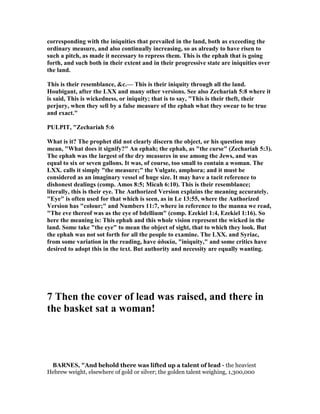 corresponding with the iniquities that prevailed in the land, both as exceeding the
ordinary measure, and also continually increasing, so as already to have risen to
such a pitch, as made it necessary to repress them. This is the ephah that is going
forth, and such both in their extent and in their progressive state are iniquities over
the land.
This is their resemblance, &c.— This is their iniquity through all the land.
Houbigant, after the LXX and many other versions. See also Zechariah 5:8 where it
is said, This is wickedness, or iniquity; that is to say, "This is their theft, their
perjury, when they sell by a false measure of the ephah what they swear to be true
and exact."
PULPIT, "Zechariah 5:6
What is it? The prophet did not clearly discern the object, or his question may
mean, "What does it signify?" An ephah; the ephah, as "the curse" (Zechariah 5:3).
The ephah was the largest of the dry measures in use among the Jews, and was
equal to six or seven gallons. It was, of course, too small to contain a woman. The
LXX. calls it simply "the measure;" the Vulgate, amphora; and it must be
considered as an imaginary vessel of huge size. It may have a tacit reference to
dishonest dealings (comp. Amos 8:5; Micah 6:10). This is their resemblance;
literally, this is their eye. The Authorized Version explains the meaning accurately.
"Eye" is often used for that which is seen, as in Le 13:55, where the Authorized
Version has "colour;" and umbers 11:7, where in reference to the manna we read,
"The eve thereof was as the eye of bdellium" (comp. Ezekiel 1:4, Ezekiel 1:16). So
here the meaning is: This ephah and this whole vision represent the wicked in the
land. Some take "the eye" to mean the object of sight, that to which they look. But
the ephah was not sot forth for all the people to examine. The LXX. and Syriac,
from some variation in the reading, have ἀδικία, "iniquity," and some critics have
desired to adopt this in the text. But authority and necessity are equally wanting.
7 Then the cover of lead was raised, and there in
the basket sat a woman!
BAR ES, "And behold there was lifted up a talent of lead - the heaviest
Hebrew weight, elsewhere of gold or silver; the golden talent weighing, 1,300,000
 