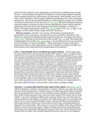 grains; the silver, 660,000; here, being lead, it is obviously an undefined mass, though
circular , corresponding to the Ephah. The Ephah too was the largest Hebrew measure,
whose compass cannot now, with certainty, be ascertained . Both probably were, in the
vision, ideal. Theodoret: “Holy Scripture calleth the punishment of sin, lead, as being by
nature heavy. This the divine David teacheth us, “mine iniquities are gone over my head:
as an heavy burden, they are too heavy for me” Psa_38:4. The divine Zechariah seeth sin
under the image of a woman; for most evils are engendered by luxury. But he seeth the
punishment, like most heavy lead, lying upon the mouth of iniquity, according to a
Psalm, “all iniquity shall stop her mouth” Psa_107:42. Ambr. in Ps. 35. n. 9. Opp. i. 769:
“Iniquity, as with a talent of lead, weighs down the conscience.”
This is a woman - Literally, “one woman,” all sin being concentrated and
personified in one, as he goes on to speak of her as the, personified, wickedness. The
sitting may represent her abiding tranquil condition in her sins, according to the climax
in Psa_1:1-6, “and hath not sat in the seat of the scornful” Psa_1:1; and, “thou sittest and
speakest against thy brother” Psa_50:20; (Lap.), “not standing as by the way, but sitting,
as if of set purpose, of custom and habit.” “Whoso hath peace in sins is not far from
lying down in them, so that, oppressed by a spirit of slumber, he neither sees light, nor
feels any blow, but is kept down by the leaden talent of his obduracy.”
GILL, "And, behold, there was lifted up a talent of lead,.... By the angel; since
he is afterwards said to cast it upon the mouth of the "ephah". A cicar, or talent of silver,
with the Jews, was equal to three thousand shekels, as may be gathered from Exo_38:24
and weighed a hundred and twenty five pounds (a); or, as others, a hundred and twenty
(b), and, according to the more exact account of Dr. Arbuthnot, a hundred and thirteen
pounds, ten ounces, one pennyweight, and ten and two seventh grains of our Troy
weight. A Babylonish talent, according to Aelianus (c), weighed seventy two Attic
pounds; and an Attic mina, or pound, weighed a hundred drachmas; so that it was of the
weight of seven thousand two hundred such drachmas. An Alexandrian talent was equal
to twelve thousand Attic drachmas; and these the same with a hundred and twenty five
Roman libras or pounds; which talent is supposed to be the same with that of Moses.
The Roman talent contained seventy two Italic minas, which were the same with the
Roman libras (d). But since the Hebrew word "cicar" signifies anything plain, and what
is extended like a cake, as Arias Montanus observes (e), it may here intend a plate of
lead, which was laid over the mouth of the "ephah", as a lid unto it; though indeed it is
afterwards called ‫עופרת‬ ‫,אבן‬ "a stone of lead", and so seems to design a weight.
And this is a woman that sitteth in the midst of the ephah; who, in Zec_5:8, is
called "wickedness"; and here represented by a "woman", because, say some, the woman
was first in the transgression; or rather because sin is flattering and deceitful, and draws
into the commission of it, and so to ruin: and this woman, wickedness, intends wicked
men; all the wicked among the Jews, and even all the wicked of the world; who sit in the
"ephah", very active and busy in filling up the measure of their sins, and where they sit
with great pleasure and delight; very openly and visibly declare their sin, as Sodom, and
hide it not; in a very proud and haughty manner, with great boldness and impudence,
and in great security, without any concern about a future state, promising themselves
impunity here and hereafter. This woman is a very lively emblem of the whore of Rome,
sitting as a queen upon many waters; ruling over kings and princes; living deliciously,
and in great ease and pleasure filling up the measure of her sins. Kimchi interprets this
woman of the ten tribes, who wickedly departed from God, and were as one kingdom.
 