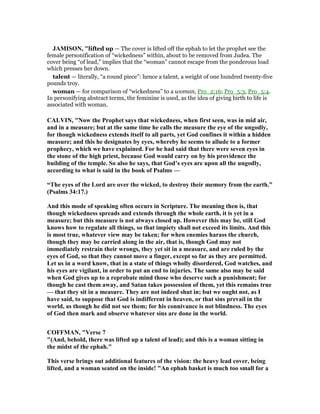 JAMISO , "lifted up — The cover is lifted off the ephah to let the prophet see the
female personification of “wickedness” within, about to be removed from Judea. The
cover being “of lead,” implies that the “woman” cannot escape from the ponderous load
which presses her down.
talent — literally, “a round piece”: hence a talent, a weight of one hundred twenty-five
pounds troy.
woman — for comparison of “wickedness” to a woman, Pro_2:16; Pro_5:3, Pro_5:4.
In personifying abstract terms, the feminine is used, as the idea of giving birth to life is
associated with woman.
CALVI , " ow the Prophet says that wickedness, when first seen, was in mid air,
and in a measure; but at the same time he calls the measure the eye of the ungodly,
for though wickedness extends itself to all parts, yet God confines it within a hidden
measure; and this he designates by eyes, whereby he seems to allude to a former
prophecy, which we have explained. For he had said that there were seven eyes in
the stone of the high priest, because God would carry on by his providence the
building of the temple. So also he says, that God’s eyes are upon all the ungodly,
according to what is said in the book of Psalms —
“The eyes of the Lord are over the wicked, to destroy their memory from the earth.”
(Psalms 34:17.)
And this mode of speaking often occurs in Scripture. The meaning then is, that
though wickedness spreads and extends through the whole earth, it is yet in a
measure; but this measure is not always closed up. However this may be, still God
knows how to regulate all things, so that impiety shall not exceed its limits. And this
is most true, whatever view may be taken; for when enemies harass the church,
though they may be carried along in the air, that is, though God may not
immediately restrain their wrongs, they yet sit in a measure, and are ruled by the
eyes of God, so that they cannot move a finger, except so far as they are permitted.
Let us in a word know, that in a state of things wholly disordered, God watches, and
his eyes are vigilant, in order to put an end to injuries. The same also may be said
when God gives up to a reprobate mind those who deserve such a punishment; for
though he cast them away, and Satan takes possession of them, yet this remains true
— that they sit in a measure. They are not indeed shut in; but we ought not, as I
have said, to suppose that God is indifferent in heaven, or that sins prevail in the
world, as though he did not see them; for his connivance is not blindness. The eyes
of God then mark and observe whatever sins are done in the world.
COFFMA , "Verse 7
"(And, behold, there was lifted up a talent of lead); and this is a woman sitting in
the midst of the ephah."
This verse brings out additional features of the vision: the heavy lead cover, being
lifted, and a woman seated on the inside! "An ephah basket is much too small for a
 