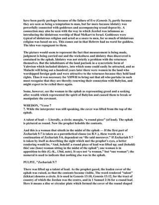 have been partly perhaps because of the failure of Eve (Genesis 3), partly because
they are seen as being a temptation to man, but far more because idolatry was
powerfully connected with goddesses and accompanying sexual depravity. A
connection may also be seen with the way in which Jezebel was infamous as
introducing the idolatrous worship of Baal Melkart to Israel. Goddesses were
typical of idolatrous religion and acted as a snare to men, for so much of idolatrous
religion was based on sex. This comes out in that Hebrew had no word for goddess.
The idea was repugnant to them.
The picture would seem to represent the fact that measurement is being made,
judgment is being carried out and the wickedness and idolatry thus discovered is
contained in the ephah. Idolatry was not strictly a problem with the returnees
themselves. But the inhabitants of the land partook in a syncretistic form of
Yahwism which included idolatry, into which some could easily be attracted, and as
Malachi will bring out a hundred years later there were women in the land who
worshipped foreign gods and were attractive to the returnees because they held land
rights. Thus it was necessary for YHWH to bring out that all who partake in such
must recognise that they are thereby renewing their connection with Babylon, and
might expect to be exiled there again.
Some, however, see the woman in the ephah as representing greed and a seeking
after wealth which represented the spirit of Babylon and caused them to break or
manipulate the covenant.
WHEDO , "Verse 7
7. While the interpreter was still speaking, the cover was lifted from the top of the
ephah.
A talent of lead — Literally, a circle; margin, “a round piece” (of lead). The ephah
is pictured as round. ow the prophet beholds the contents.
And this is a woman that sitteth in the midst of the ephah — If the first part of
Zechariah 5:7 is taken as a parenthetical clause (so R.V.), these words are a
continuation of Zechariah 5:6, dependent on “He said moreover.” If Zechariah 5:7
is taken by itself as describing the sight which met the prophet’s eyes, a better
rendering would be, “And, behold! a round piece of lead was lifted up; and (behold)
this! one (lone) woman sitting in the midst of the ephah”; one woman is in
apposition to this (G.-K., 136d, note). It says not “a woman,” but “one woman”; the
numeral is used to indicate that nothing else was in the ephah.
PULPIT, "Zechariah 5:7
There was lifted up a talent of lead. As the prophet gazed, the leaden cover of the
ephah was raised, so that the contents became visible. The word rendered "talent"
(kikkar) denotes a circle. It is used in Genesis 13:10, Genesis 13:12, for the tract of
country of which the Jordan was the centre, and in 1 Samuel 2:36 for a round loaf.
Here it means a disc or circular plate which formed the cover of the round shaped
 