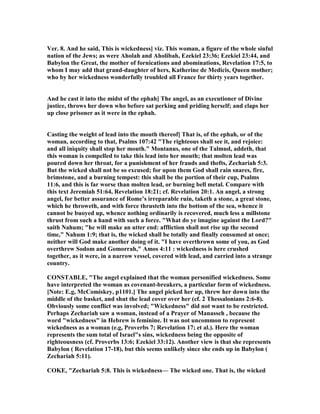 Ver. 8. And he said, This is wickedness] viz. This woman, a figure of the whole sinful
nation of the Jews; as were Aholah and Aholibah, Ezekiel 23:36; Ezekiel 23:44, and
Babylon the Great, the mother of fornications and abominations, Revelation 17:5, to
whom I may add that grand-daughter of hers, Katherine de Medicis, Queen mother;
who by her wickedness wonderfully troubled all France for thirty years together.
And he cast it into the midst of the ephah] The angel, as an executioner of Divine
justice, throws her down who before sat perking and priding herself; and claps her
up close prisoner as it were in the ephah.
Casting the weight of lead into the mouth thereof] That is, of the ephah, or of the
woman, according to that, Psalms 107:42 "The righteous shall see it, and rejoice:
and all iniquity shall stop her mouth." Montanus, one of the Talmud, addeth, that
this woman is compelled to take this lead into her mouth; that molten lead was
poured down her throat, for a punishment of her frauds and thefts, Zechariah 5:3.
But the wicked shall not be so excused; for upon them God shall rain snares, fire,
brimstone, and a burning tempest: this shall be the portion of their cup, Psalms
11:6, and this is far worse than molten lead, or burning bell metal. Compare with
this text Jeremiah 51:64, Revelation 18:21; cf. Revelation 20:1. An angel, a strong
angel, for better assurance of Rome’s irreparable ruin, taketh a stone, a great stone,
which he throweth, and with force thrusteth into the bottom of the sea, whence it
cannot be buoyed up, whence nothing ordinarily is recovered, much less a millstone
thrust from such a hand with such a force. "What do ye imagine against the Lord?"
saith ahum; "he will make an utter end: affliction shall not rise up the second
time," ahum 1:9; that is, the wicked shall be totally and finally consumed at once;
neither will God make another doing of it. "I have overthrown some of you, as God
overthrew Sodom and Gomorrah," Amos 4:11 : wickedness is here crushed
together, as it were, in a narrow vessel, covered with lead, and carried into a strange
country.
CO STABLE, "The angel explained that the woman personified wickedness. Some
have interpreted the woman as covenant-breakers, a particular form of wickedness.
[ ote: E.g, McComiskey, p1101.] The angel picked her up, threw her down into the
middle of the basket, and shut the lead cover over her (cf. 2 Thessalonians 2:6-8).
Obviously some conflict was involved; "Wickedness" did not want to be restricted.
Perhaps Zechariah saw a woman, instead of a Prayer of Manasseh , because the
word "wickedness" in Hebrew is feminine. It was not uncommon to represent
wickedness as a woman (e.g, Proverbs 7; Revelation 17; et al.). Here the woman
represents the sum total of Israel"s sins, wickedness being the opposite of
righteousness (cf. Proverbs 13:6; Ezekiel 33:12). Another view is that she represents
Babylon ( Revelation 17-18), but this seems unlikely since she ends up in Babylon (
Zechariah 5:11).
COKE, "Zechariah 5:8. This is wickedness— The wicked one. That is, the wicked
 