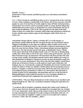 TRAPP, "Verse 1
Zechariah 5:1 Then I turned, and lifted up mine eyes, and looked, and behold a
flying roll.
Ver. 1. Then I turned me, and lifted up mine eyes] i.e. I prepared me to the receiving
of a new vision; nothing so comfortable as the former, but no less necessary; that the
people, by sense of sin and fear of wrath, might be taken off their wicked practices,
redeem their own sorrows, and be accounted worthy to escape all those things that
should (otherwise) come to pass, as Zechariah 5:11, and to stand before the Son of
man at that dreadful day, Luke 21:36. This seemeth to be the mind of the Holy
Ghost, in these two visions here recorded; which while some interpreters attend not,
in toto vaticinio neque coelum, neque terrain attingunt, saith Calvin, they are
utterly out.
And behold a flying roll] Or, volume, as Psalms 40:7, or scroll of paper, or
parchment, usually rolled up, like the web upon the pin, uti convolvuntur nostrae
Mappae Geographicae, as our maps are rolled up, saith a Lapide; and as in the
public library at Oxford the book or roll of Esther (a Hebrew manuscript) is at this
day to be seen; but here flying, Volans velocissimum ultionis incursum significat
(Chrysost.). ot only becanse spread wide open, as Rabshakeh’s letter, 2 Kings
19:14, and as that book of the prophet Isaiah, Luke 4:17, but also as fleeting along
swiftly, like a bird ready to seize on her prey. emo scelus gerit in pectore, qui non
idem emesin in tergo. o man bears evil in his heart who does not show the same
revenge on the outside. The heathens named emesis (their goddess of revenge, to
take punishment of offenders) Aδραστεια, because no man can possibly escape her,
οτι ουκ αν τις αυτην αποδρασαιτο. They tell us also that their Jupiter writeth down
all the sins of all men in a book, or scroll, made of a goat’s pelt, which they call
διφθερα; the very word whereby Aquila and Theodotion (two Greek translaters) do
render the Hebrew of this text. [Daniel 7:18 Revelation 20:12] Symmachus turns it
Kεφαλις, a chapter, or abstract of a larger book, full of sins and woes; and yet it is
of an unheard of size, Zechariah 5:2, and of very sad contents, like that book of
Ezekiel, Ezekiel 2:9-10, lamentation, and mourning, and woe; or the first leaf of
Bishop Babington’s book (which he turned over every morning), all black; to
remind him of hell and God’s judgments due unto him for his sins.
CO STABLE, "The next thing Zechariah saw in his visions was an unrolled scroll
flying through the air. This was a scroll that contained writing, the equivalent of a
modern book.
"A scroll (or roll), in Scripture symbolism, denotes the written word, whether of
God or man ( Ezra 6:2; Jeremiah 36:2; Jeremiah 36:4; Jeremiah 36:6, etc.; Ezekiel
3:1-3, etc). Zechariah"s sixth vision is of the rebuke of sin by the Word of God. The
two sins mentioned [in Zechariah 5:3] really transgress both tables of the law. To
steal is to set aside our neighbor"s right; to swear is to set aside God"s claim to
reverence." [ ote: The ew Scofield ..., p967.]
 