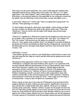 This seems to be the most satisfactory view; and I would adopt the reading of the
Septuagint and the Syriac, taking [ ‫עונם‬ ] to be [ ‫עונם‬ ], not “their eye,” or, “their
appearance,” but “their iniquity,” and I would render verse 8 somewhat different
from others, as having been spoken by the angelwhile he was casting the woman into
the ephah. I give the following version of the sixth, seventh, and eighth verses,—
6.And I said, “What is it?” And he said, “This is an ephah that is going forth:” he
said also, “That (pointing to a woman)
7.is their iniquity through the whole land. And, behold, a talent of lead was lifted
up, and a woman was sitting in the midst of the ephah: and he said, “This is the
wicked one,” when he cast her into the midst of the ephah, and cast the leaden
weight on its mouth.
“What is it?” signifies here, What does it mean? for the Prophet of course knew it to
be an ephah. [ ‫זאת‬ ] repeated is to be rendered “this” and “that.” See 1 Kings 3:23.
The “two women” who carried away the ephah were probably, as ewcome
observes, “mere agents in the symbolic vision,” not designed to set forth anything in
particular; but Grotius and Henderson think that they designated the Assyrian and
the Babylonian powers, through whom idolatry had been removed from the land of
Canaan.—Ed.
COFFMA , "Verse 9
"Then lifted I up mine eyes, and saw, and, behold there came forth two women; now
they had wings like the wings of a stork; and they lifted up the ephah between earth
and heaven."
The purpose of the appearance of these two women was that of removing
"Wickedness" to Babylon (the land of Shinar). Here again we are confronted with
the most radically different interpretations of who are represented by these women,
and of their character, whether evil or righteous. "Kohler finds in them the
messengers of Satan, and eumann the angels of Yahweh."[25] Jamieson also
understood the women to be "ministers of God to execute his judgments."[26]
Without attempting to decide a question which is ably supported by many able
scholars on both sides, it does seem incongruous that "God's ministers" should be
represented here as borne by the wings of a stork. "Their wings were the wings of
an unclean bird. . it may be that evil spirits are symbolized."[27]
What is clearly in focus here is the removal of Wickedness from the land of God's
people to Babylon, the place of their previous captivity. Significantly, Israel never
more fell into the worship of idols after their captivity. Watts gave as a definite
meaning of the vision that, "Idolatry will have no place for the people of God in the
new era."[28] This certainly appears to be correct; not only was it proved to be true
in the case of the Old Israel; but in the times of the Messiah, which are never out of
sight in any of these visions, idolatry has never found a place; nor has the departure
of a large segment of Christianity from this principle negated the general truth that
 