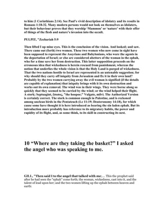 to him (1 Corinthians 2:14). See Paul’s vivid description of idolatry and its results in
Romans 1:18-32. Many modern persons would not look on themselves as idolaters,
but their behaviour proves that they worship ‘Mammon’ or ‘nature’ with their offer
of things of the flesh and nature’s invasion into the occult.
PULPIT, "Zechariah 5:9
Then lifted I up mine eyes. This is the conclusion of the vision. And looked; and saw.
There came out (forth) two women. These two women who now come in sight have
been supposed to represent the Assyrians and Babylonians, who wore the agents in
the deportation of Israel; or else are considered abettors of the woman in the ephah,
who for a time save her from destruction. This latter supposition proceeds on the
erroneous idea that wickedness is herein rescued from punishment, whereas the
notion that underlies the whole vision is that the Holy Land is purged of wickedness.
That the two nations hostile to Israel are represented is an untenable suggestion; for
why should they carry off iniquity from Jerusalem and fix it in their own land?
Probably by the two women carrying away the evil woman is signified (if the details
are capable of explanation) that iniquity brings with it its own destruction and
works out its own removal. The wind was in their wings. They were borne along so
quickly that they seemed to be carried by the wind; or the wind helped their flight.
A stork; Septuagint, ἔποπος, "the hoopoe;" Vulgate, milvi. The Authorized Version
is certainly correct. The stork is common enough in Palestine, and is reckoned
among unclean birds in the Pentateuch (Le 11:19; Deuteronomy 14:18), for which
cause some have thought it is here introduced as bearing the sin laden ephah. But its
introduction more probably has reference to its migratory habits, the power and
rapidity of its flight, and, as some think, to its skill in constructing its nest.
10 “Where are they taking the basket?” I asked
the angel who was speaking to me.
GILL, "Then said I to the angel that talked with me;.... This the prophet said
after he had seen the "ephah" come forth; the woman, wickedness, cast into it, and the
talent of lead upon her; and the two women lifting up the ephah between heaven and
earth:
 