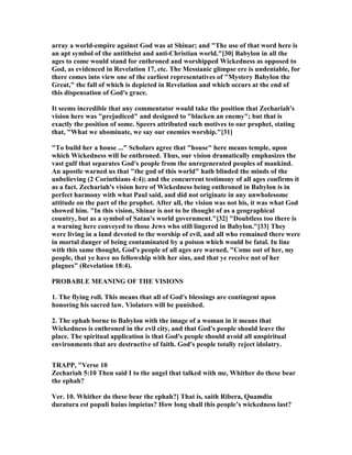array a world-empire against God was at Shinar; and "The use of that word here is
an apt symbol of the antitheist and anti-Christian world."[30] Babylon in all the
ages to come would stand for enthroned and worshipped Wickedness as opposed to
God, as evidenced in Revelation 17, etc. The Messianic glimpse ere is undeniable, for
there comes into view one of the earliest representatives of "Mystery Babylon the
Great," the fall of which is depicted in Revelation and which occurs at the end of
this dispensation of God's grace.
It seems incredible that any commentator would take the position that Zechariah's
vision here was "prejudiced" and designed to "blacken an enemy"; but that is
exactly the position of some. Speers attributed such motives to our prophet, stating
that, "What we abominate, we say our enemies worship."[31]
"To build her a house ..." Scholars agree that "house" here means temple, upon
which Wickedness will be enthroned. Thus, our vision dramatically emphasizes the
vast gulf that separates God's people from the unregenerated peoples of mankind.
An apostle warned us that "the god of this world" hath blinded the minds of the
unbelieving (2 Corinthians 4:4); and the concurrent testimony of all ages confirms it
as a fact. Zechariah's vision here of Wickedness being enthroned in Babylon is in
perfect harmony with what Paul said, and did not originate in any unwholesome
attitude on the part of the prophet. After all, the vision was not his, it was what God
showed him. "In this vision, Shinar is not to be thought of as a geographical
country, but as a symbol of Satan's world government."[32] "Doubtless too there is
a warning here conveyed to those Jews who still lingered in Babylon."[33] They
were living in a land devoted to the worship of evil, and all who remained there were
in mortal danger of being contaminated by a poison which would be fatal. In line
with this same thought, God's people of all ages are warned, "Come out of her, my
people, that ye have no fellowship with her sins, and that ye receive not of her
plagues" (Revelation 18:4).
PROBABLE MEA I G OF THE VISIO S
1. The flying roll. This means that all of God's blessings are contingent upon
honoring his sacred law. Violators will be punished.
2. The ephah borne to Babylon with the image of a woman in it means that
Wickedness is enthroned in the evil city, and that God's people should leave the
place. The spiritual application is that God's people should avoid all unspiritual
environments that are destructive of faith. God's people totally reject idolatry.
TRAPP, "Verse 10
Zechariah 5:10 Then said I to the angel that talked with me, Whither do these bear
the ephah?
Ver. 10. Whither do these bear the ephah?] That is, saith Ribera, Quamdiu
duratura est populi huius impietas? How long shall this people’s wickedness last?
 