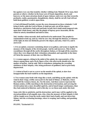 lies against every one that stealeth, whether robbing God, Malachi 3:8 or man, their
parents or others; whether in the lesser acts of fraud, imposition, deceit, and
knavery; or the more atrocious deeds of open violence; and every one that sweareth,
profanely, rashly, passionately, thoughtlessly, falsely, shall be cut off; God will not
hold them guiltless; wrath is upon them.
4. God will himself fearfully execute the curse denounced on these criminals: I will
bring it forth, saith the Lord of Hosts. It shall not only cut off the sinners
themselves, and destroy both soul and body in hell; but it shall entail temporal ruin
upon their whole house, and, like the plague of leprosy prove incurable, till the
whole be utterly demolished and laid in ruins.
2nd, Another vision succeeds, dark and hard to be understood. The prophet is
commanded to look up, and say what he saw; but, through the distance, or dimness
of his sight, he does not distinctly perceive the object, and asks, what it is; and is
answered:
1. It is an ephah, a measure containing about seven gallons, and seems to signify the
measure of the iniquity of the Jewish people. And he said moreover, This is their
resemblance through all the earth; throughout Judaea, or through all the countries
where they were dispersed, their wickedness abounded, and especially in the times
of Christ the measure of their sins was filled fast.
2. A woman appears, sitting in the midst of the ephah, the representative of the
sinners among them, and a lively figure of her who afterwards should arise, the
mother of harlots. And he said, This is wickedness, intimating the exceeding
sinfulness of their iniquity, who, being professors of godliness, had so grievously
degenerated.
3. A talent of lead is cast as a cover on the mouth of the ephah, to shew how
insupportable the load would be on the impenitent.
4. Two women came forth with wings like a stork, and lifting up the ephah, with the
wind in their wings, swiftly conveyed it to the land of Shinar, or Babylon, where
they built the woman a house, &c. See the notes. And these seem to represent the
Roman armies, swiftly marching to the destruction of Jerusalem, and carrying the
Jewish nation into a more dreadful captivity, and of much longer continuance, than
they had endured in Babylon: and to this day we see them sunk under this load.
Some refer this to antichrist, and his destruction: and it may well be applied to the
eternal perdition of all ungodly men, who, when the measure of their iniquity is full,
will be caught away from the earth, under their load of guilt, and cast down into
Shinar, into the everlasting burnings, where is weeping, and wailing, and gnashing
of teeth.
PULPIT, "Zechariah 5:11
 