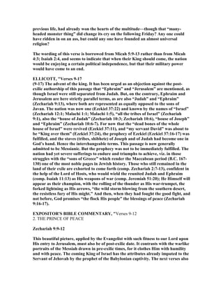 previous life, had already won the hearts of the multitude—though that “many-
headed monster thing” did change its cry on the following Friday? Any one could
have ridden in on an ass, but could any one have founded an almost universal
religion?
The wording of this verse is borrowed from Micah 5:9-13 rather than from Micah
4:3; Isaiah 2:4, and seems to indicate that when their King should come, the nation
would be enjoying a certain political independence, but that their military power
would have come to an end.
ELLICOTT, "Verses 9-17
(9-17) The advent of the king. It has been urged as an objection against the post-
exilic authorship of this passage that “Ephraim” and “Jerusalem” are mentioned, as
though Israel were still separated from Judah. But, on the contrary, Ephraim and
Jerusalem are here strictly parallel terms, as are also “Judah” and “Ephraim”
(Zechariah 9:13), where both are represented as equally opposed to the sons of
Javan. The nation was now one (Ezekiel 37:22) and known by the names of “Israel”
(Zechariah 12:1; Malachi 1:1; Malachi 1:5), “all the tribes of Israel” (Zechariah
9:1), also the “house of Judah” (Zechariah 10:3; Zechariah 10:6), “house of Joseph”
and “Ephraim” (Zechariah 10:6-7). For now that the “dead bones of the whole
house of Israel” were revived (Ezekiel 37:11), and “my servant David” was about to
be “King over them” (Ezekiel 37:24), the prophecy of Ezekiel (Ezekiel 37:16-17) was
fulfilled, and the staves (tribes, shibhete) of Joseph and of Judah had become one in
God’s hand. Hence the interchangeable terms. This passage is now generally
admitted to be Messianic. But the prophecy was not to be immediately fulfilled. The
nation had yet severe sufferings to endure and triumphs to achieve, viz. in those
struggles with the “sons of Greece” which render the Maccabean period (B.C. 167-
130) one of the most noble pages in Jewish history. Those who still remained in the
land of their exile are exhorted to come forth (comp. Zechariah 2:7-13), confident in
the help of the Lord of Hosts, who would wield the reunited Judah and Ephraim
(comp. Isaiah 11:13) as His weapons of war (comp. Jeremiah 51:20); He Himself will
appear as their champion, with the rolling of the thunder as His war-trumpet, the
forked lightning as His arrows, “the wild storm blowing from the southern desert,
the resistless fury of His might.” And then, when they had fought the good fight, and
not before, God promises “the flock His people” the blessings of peace (Zechariah
9:16-17).
EXPOSITOR'S BIBLE COMME TARY, "Verses 9-12
2. THE PRINCE OF PEACE
Zechariah 9:9-12
This beautiful picture, applied by the Evangelist with such fitness to our Lord upon
His entry to Jerusalem, must also be of post-exilic date. It contrasts with the warlike
portraits of the Messiah drawn in pre-exilic times, for it clothes Him with humility
and with peace. The coming King of Israel has the attributes already imputed to the
Servant of Jehovah by the prophet of the Babylonian captivity. The next verses also
 