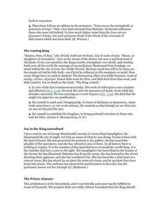 forth to execution.
3. Then there follows an address to the prisoners. “Turn you to the stronghold, ye
prisoners of hope.” Only a few had returned from Babylon. Zechariah addresses
those who were left behind. In how much higher sense than the Jews are we
prisoners of hope. Let such prisoners think of the blood of the covenant of
deliverance which has been shed. (R. Watson.)
The coming King
“Rejoice, then, O Zion,” city of God, built not of stones, but of souls of men. “Shout, ye
daughters of Jerusalem,” once as the stones of the desert, but now a spiritual seed of
Abraham. From yon sepulchre thy King cometh, triumphant over death, and sending
forth over all the world the message of reconciliation! Redeemed from bondage, we
stand within the city of God, the visible Church. But how much has still to be done ere
the temple of God be fully built—ere Christ be reflected in His members on earth! How
many things have we each to deplore! The distracting effect of worldly business, want of
energy, of love, of prayer. Hence little work for Him, and little fruit from that work, and
little comfort. Let us dwell on the truth, “Thy King cometh.”
1. In view of the fact commemorated today. His work of redemption was complete
and effectual (2Co_5:14). He took life unto the dominion of death. Even while the
disciples mourned, He was carrying on a work of grace (1Pe_3:19). He died that He
might rise again for our justification.
2. He cometh to each soul, bringing help. In times of darkness or depression, when
trials seem heavy, or our work arduous, He reminds us that though we see Him not,
we are not beyond His care.
3. He cometh to establish His kingdom, to bring perfected salvation to those who
wait for Him. (James F. Montgomery, D. D.)
Joy in the King unrealised
I have read in one of George MacDonald’s novels of a born-blind lamplighter. He
illuminated the city at night; but had no sense of what he was doing. So has it been with
the land of Israel. She has presented the portrait to the gallery; she has heard the
plaudits of the spectators; and she has refused to join in them. In all history there is
nothing so unique. It is the enemies of this land that have crowned her world-king; it is
the Gentiles that have come to His light. The lamplighter has been blind to the beauty of
the throne she has illumined. Palestine has lit up the scene; she has listened to the crowd
shouting their applause; and she has wondered why. She has been like a deaf mute in a
concert room. She has struck by accident the notes of a harp, and by accident they have
burst into music. The audience has cheered the performance to the echo; but the
performer knows not her triumph (G. Matheson.)
The Prince of peace
This prediction is of the literal kind, and it was literally and most exactly fulfilled in
Jesus of Nazareth. The prophet doth not coldly inform Jerusalem that her King should
 