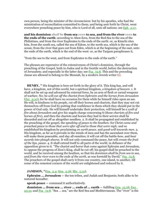 own person, being the minister of the circumcision: but by his apostles, who had the
ministration of reconciliation committed to them; and being sent forth by Christ, went
everywhere preaching peace by him, who is Lord of all, unto all nations; see Eph_2:17,
and his dominion shall be from sea even to sea, and from the river even to
the ends of the earth; according to Aben Ezra, from the Red Sea to the sea of the
Philistines, and from the river Euphrates to the ends of the earth: or, as Kimchi cites
him, from the south sea, called the sea of Edom, to the north sea, which is the sea of the
ocean; from the river that goes out from Eden, which is at the beginning of the east, unto
the ends of the earth, which is the end of the west: or, as the Targum paraphrases it,
"from the sea to the west, and from Euphrates to the ends of the earth.''
The phrases are expressive of the extensiveness of Christ's dominion, through the
preaching of the Gospel, both in Judea and in the Gentile world, before the destruction
of Jerusalem; and especially in the latter day; see Psa_72:8. This and the preceding
clause are allowed to belong to the Messiah, by a modern Jewish writer (i).
HE RY, " His kingdom is here set forth in the glory of it. This king has, and will
have, a kingdom, not of this world, but a spiritual kingdom, a kingdom of heaven. 1. It
shall not be set up and advanced by external force, by an arm of flesh or carnal weapons
of warfare. No; he will cut off the chariot from Ephraim and the horses from Jerusalem
(Zec_9:10), for he shall have no occasion for them while he himself rides upon an ass.
He will, in kindness to his people, cut off their horses and chariots, that they may not cut
themselves off from God by putting that confidence in them which they should put in the
power of God only. He will himself undertake their protection, will himself be a wall of
fire about Jerusalem and give his angels charge concerning it (those chariots of fire and
horses of fire), and then the chariots and horses they had in their service shall be
discarded and cut off as altogether needless. 2. It shall be propagated and established by
the preaching of the gospel, the speaking of peace to the heathen; for Christ came and
preached peace to those that were afar off and to those that were nigh; and so
established his kingdom by proclaiming on earth peace, and good-will towards men. 3.
His kingdom, as far as it prevails in the minds of men and has the ascendant over them,
will make them peaceable, and slay all enmities; it will cut off the battle-bow, and beat
swords into plough-shares. It will not only command the peace, but will create the fruit
of the lips, peace. 4. It shall extend itself to all parts of the world, in defiance of the
opposition given to it. “The chariot and horse that come against Ephraim and Jerusalem,
to oppose the progress of Zion's King, shall be cut off; his gospel shall be preached to the
world, and be received among the heathen, so that his dominion shall be from sea to sea,
and from the river even to the ends of the earth, as was foretold by David,” Psa_72:8.
The preachers of the gospel shall carry it from one country, one island, to another, till
some of the remotest corners of the world are enlightened and reduced by it.
JAMISO , "(Isa_2:4; Hos_2:18; Mic_5:10).
Ephraim ... Jerusalem — the ten tribes, and Judah and Benjamin; both alike to be
restored hereafter.
speak peace — command it authoritatively.
dominion ... from sea ... river ... ends of ... earth — fulfilling Gen_15:18; Exo_
23:31; and Psa_72:8. “Sea ... sea,” are the Red Sea and Mediterranean. The “river” is the
 