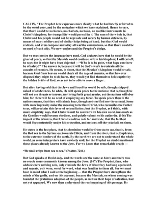 CALVI , "The Prophet here expresses more clearly what he had briefly referred to
by the word poor, and by the metaphor which we have explained. Hence he says,
that there would be no horses, no chariots, no bows, no warlike instruments in
Christ’s kingdom; for tranquillity would prevail in it. The sum of the whole is, that
Christ and his people would not be kept safe and secure by human defences, by
means of many soldiers and of similar helps being at hand; but that God would
restrain, and even compose and allay all warlike commotions, so that there would be
no need of such aids. We now understand the Prophet’s design.
But we must notice the language here used. God declares here that he would be the
giver of peace, so that the Messiah would continue safe in his kingdom; I will cut off,
he says; for it might have been objected — “If he is to be poor, what hope can there
be of safety?” The answer is, because it will be God’s work to restrain all the
assaults of enemies. He means, in short, that the Messiah’s kingdom would be safe,
because God from heaven would check all the rage of enemies, so that however
disposed they might be to do harm, they would yet find themselves held captive by
the hidden bridle of God, so as not to be able to move a finger.
But after having said that the Jews and Israelites would be safe, though stripped
naked of all defences, he adds, He will speak peace to the nations; that is, though he
will not use threats or terrors, nor bring forth great armies, yet the nations will obey
him; for there will be no need of employing any force. To speak peace then to the
nations means, that they will calmly hear, though not terrified nor threatened. Some
with more ingenuity make the meaning to be that Christ, who reconciles the Father
to us, will proclaim this favor of reconciliation; but the Prophet, as I think, with
more simplicity, says, that Christ would be content with his own word, inasmuch as
the Gentiles would become obedient, and quietly submit to his authority. (106) The
import of the whole is, that Christ would so rule far and wide, that the farthest
would live contentedly under his protection, and not cast off the yoke laid on them.
He states in the last place, that his dominion would be from sea to sea, that is, from
the Red sea to the Syrian sea, towards Cilicia, and from the river, that is, Euphrates,
to the extreme borders of the earth. By the earth we are not to understand the whole
world, as some interpreters have unwisely said; for the Prophet no doubt mentioned
those places already known to the Jews. For we know that remarkable oracle —
“He shall reign from sea to sea.” (Psalms 72:8.)
But God speaks of David only, and the words are the same as here; and there was
no oracle more commonly known among the Jews. (107) The Prophet, then, who
adduces here nothing new, only reminds the Jews of what they had long ago heard,
and repeats, as it were, word for word, what was familiar to them all. For we must
bear in mind what I said at the beginning — that the Prophet here strengthens the
minds of the godly, and on this account, because the Messiah, on whose coming was
founded the gratuitous adoption of the people, as well as their hope of salvation, had
not yet appeared. We now then understand the real meaning of this passage. He
 
