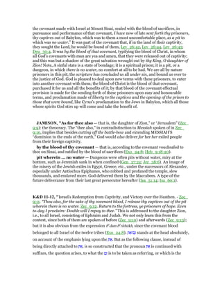 the covenant made with Israel at Mount Sinai, sealed with the blood of sacrifices, in
pursuance and performance of that covenant, I have now of late sent forth thy prisoners,
thy captives out of Babylon, which was to them a most uncomfortable place, as a pit in
which was no water.” It was part of the covenant that, if in the land of their captivity,
they sought the Lord, he would be found of them, Lev_26:42, Lev_26:44, Lev_26:45;
Deu_30:4. It was by the blood of that covenant, typifying the blood of Christ, in whom
all God's covenants with man are yea and amen, that they were released out of captivity;
and this was but a shadow of the great salvation wrought out by thy King, O daughter of
Zion! Note, A sinful state is a state of bondage; it is a spiritual prison; it is a pit, or a
dungeon, in which there is no water, no comfort at all to be had. We are all by nature
prisoners in this pit; the scripture has concluded us all under sin, and bound us over to
the justice of God. God is pleased to deal upon new terms with these prisoners, to enter
into another covenant with them; the blood of Christ is the blood of that covenant,
purchased it for us and all the benefits of it; by that blood of the covenant effectual
provision is made for the sending forth of these prisoners upon easy and honourable
terms, and proclamation made of liberty to the captives and the opening of the prison to
those that were bound, like Cyrus's proclamation to the Jews in Babylon, which all those
whose spirits God stirs up will come and take the benefit of.
JAMISO , "As for thee also — that is, the daughter of Zion,” or “Jerusalem” (Zec_
9:9): the theocracy. The “thee also,” in contradistinction to Messiah spoken of in Zec_
9:10, implies that besides cutting off the battle-bow and extending MESSIAH’S
“dominion to the ends of the earth,” God would also deliver for her her exiled people
from their foreign captivity.
by the blood of thy covenant — that is, according to the covenant vouchsafed to
thee on Sinai, and ratified by the blood of sacrifices (Exo_24:8; Heb_9:18-20).
pit wherein ... no water — Dungeons were often pits without water, miry at the
bottom, such as Jeremiah sank in when confined (Gen_37:24; Jer_38:6). An image of
the misery of the Jewish exiles in Egypt, Greece, etc., under the successors of Alexander,
especially under Antiochus Epiphanes, who robbed and profaned the temple, slew
thousands, and enslaved more. God delivered them by the Maccabees. A type of the
future deliverance from their last great persecutor hereafter (Isa_51:14; Isa_60:1).
K&D 11-12, "Israel's Redemption from Captivity, and Victory over the Heathen. - Zec_
9:11. “Thou also, for the sake of thy covenant blood, I release thy captives out of the pit
wherein there is no water. Zec_9:12. Return to the fortress, ye prisoners of hope. Even
to-day I proclaim: Double will I repay to thee.” This is addressed to the daughter Zion,
i.e., to all Israel, consisting of Ephraim and Judah. We not only learn this from the
context, since both of them are spoken of before (Zec_9:10) and afterwards (Zec_9:13);
but it is also obvious from the expression be
dam be
rıthēkh, since the covenant blood
belonged to all Israel of the twelve tribes (Exo_24:8). ְ ፍ‫ם־‬ַ stands at the head absolutely,
on account of the emphasis lying upon the ְ ፍ. But as the following clause, instead of
being directly attached to ְ ፍ, is so constructed that the pronoun ְ ፍ is continued with
suffixes, the question arises, to what the ‫ם‬ַ is to be taken as referring, or which is the
 