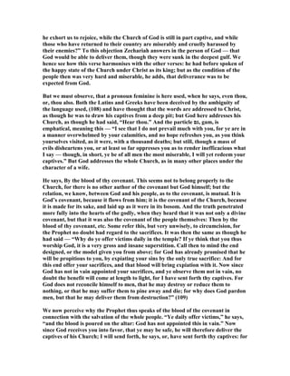 he exhort us to rejoice, while the Church of God is still in part captive, and while
those who have returned to their country are miserably and cruelly harassed by
their enemies?” To this objection Zechariah answers in the person of God — that
God would be able to deliver them, though they were sunk in the deepest gulf. We
hence see how this verse harmonises with the other verses: he had before spoken of
the happy state of the Church under Christ as its king; but as the condition of the
people then was very hard and miserable, he adds, that deliverance was to be
expected from God.
But we must observe, that a pronoun feminine is here used, when he says, even thou,
or, thou also. Both the Latins and Greeks have been deceived by the ambiguity of
the language used, (108) and have thought that the words are addressed to Christ,
as though he was to draw his captives from a deep pit; but God here addresses his
Church, as though he had said, “Hear thou.” And the particle ‫,גם‬ gam, is
emphatical, meaning this — “I see that I do not prevail much with you, for ye are in
a manner overwhelmed by your calamities, and no hope refreshes you, as you think
yourselves visited, as it were, with a thousand deaths; but still, though a mass of
evils disheartens you, or at least so far oppresses you as to render inefficacious what
I say — though, in short, ye be of all men the most miserable, I will yet redeem your
captives.” But God addresses the whole Church, as in many other places under the
character of a wife.
He says, By the blood of thy covenant. This seems not to belong properly to the
Church, for there is no other author of the covenant but God himself; but the
relation, we know, between God and his people, as to the covenant, is mutual. It is
God’s covenant, because it flows from him; it is the covenant of the Church, because
it is made for its sake, and laid up as it were in its bosom. And the truth penetrated
more fully into the hearts of the godly, when they heard that it was not only a divine
covenant, but that it was also the covenant of the people themselves: Then by the
blood of thy covenant, etc. Some refer this, but very unwisely, to circumcision, for
the Prophet no doubt had regard to the sacrifices. It was then the same as though he
had said — “Why do ye offer victims daily in the temple? If ye think that you thus
worship God, it is a very gross and insane superstition. Call then to mind the end
designed, or the model given you from above; for God has already promised that he
will be propitious to you, by expiating your sins by the only true sacrifice: And for
this end offer your sacrifices, and that blood will bring expiation with it. ow since
God has not in vain appointed your sacrifices, and ye observe them not in vain, no
doubt the benefit will come at length to light, for I have sent forth thy captives. For
God does not reconcile himself to men, that he may destroy or reduce them to
nothing, or that he may suffer them to pine away and die; for why does God pardon
men, but that he may deliver them from destruction?” (109)
We now perceive why the Prophet thus speaks of the blood of the covenant in
connection with the salvation of the whole people. “Ye daily offer victims,” he says,
“and the blood is poured on the altar: God has not appointed this in vain.” ow
since God receives you into favor, that ye may be safe, he will therefore deliver the
captives of his Church; I will send forth, he says, or, have sent forth thy captives: for
 
