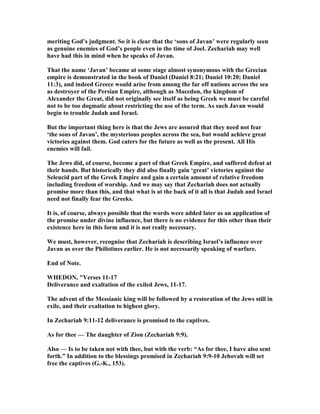 meriting God’s judgment. So it is clear that the ‘sons of Javan’ were regularly seen
as genuine enemies of God’s people even in the time of Joel. Zechariah may well
have had this in mind when he speaks of Javan.
That the name ‘Javan’ became at some stage almost synonymous with the Grecian
empire is demonstrated in the book of Daniel (Daniel 8:21; Daniel 10:20; Daniel
11:3), and indeed Greece would arise from among the far off nations across the sea
as destroyer of the Persian Empire, although as Macedon, the kingdom of
Alexander the Great, did not originally see itself as being Greek we must be careful
not to be too dogmatic about restricting the use of the term. As such Javan would
begin to trouble Judah and Israel.
But the important thing here is that the Jews are assured that they need not fear
‘the sons of Javan’, the mysterious peoples across the sea, but would achieve great
victories against them. God caters for the future as well as the present. All His
enemies will fail.
The Jews did, of course, become a part of that Greek Empire, and suffered defeat at
their hands. But historically they did also finally gain ‘great’ victories against the
Seleucid part of the Greek Empire and gain a certain amount of relative freedom
including freedom of worship. And we may say that Zechariah does not actually
promise more than this, and that what is at the back of it all is that Judah and Israel
need not finally fear the Greeks.
It is, of course, always possible that the words were added later as an application of
the promise under divine influence, but there is no evidence for this other than their
existence here in this form and it is not really necessary.
We must, however, recognise that Zechariah is describing Israel’s influence over
Javan as over the Philistines earlier. He is not necessarily speaking of warfare.
End of ote.
WHEDO , "Verses 11-17
Deliverance and exaltation of the exiled Jews, 11-17.
The advent of the Messianic king will be followed by a restoration of the Jews still in
exile, and their exaltation to highest glory.
In Zechariah 9:11-12 deliverance is promised to the captives.
As for thee — The daughter of Zion (Zechariah 9:9).
Also — Is to be taken not with thee, but with the verb: “As for thee, I have also sent
forth.” In addition to the blessings promised in Zechariah 9:9-10 Jehovah will set
free the captives (G.-K., 153).
 
