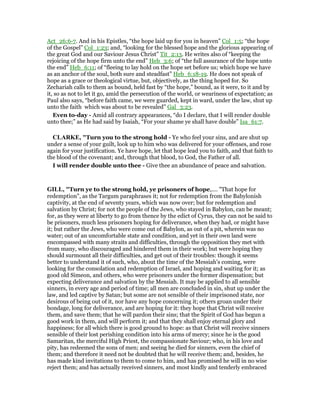 Act_26:6-7. And in his Epistles, “the hope laid up for you in heaven” Col_1:5; “the hope
of the Gospel” Col_1:23; and, “looking for the blessed hope and the glorious appearing of
the great God and our Saviour Jesus Christ” Tit_2:13. He writes also of “keeping the
rejoicing of the hope firm unto the end” Heb_3:6; of “the full assurance of the hope unto
the end” Heb_6:11; of “fleeing to lay hold on the hope set before us; which hope we have
as an anchor of the soul, both sure and steadfast” Heb_6:18-19. He does not speak of
hope as a grace or theological virtue, but, objectively, as the thing hoped for. So
Zechariah calls to them as bound, held fast by “the hope,” bound, as it were, to it and by
it, so as not to let it go, amid the persecution of the world, or weariness of expectation; as
Paul also says, “before faith came, we were guarded, kept in ward, under the law, shut up
unto the faith which was about to be revealed” Gal_3:23.
Even to-day - Amid all contrary appearances, “do I declare, that I will render double
unto thee;” as He had said by Isaiah, “For your shame ye shall have double” Isa_61:7.
CLARKE, "Turn you to the strong hold - Ye who feel your sins, and are shut up
under a sense of your guilt, look up to him who was delivered for your offenses, and rose
again for your justification. Ye have hope, let that hope lead you to faith, and that faith to
the blood of the covenant; and, through that blood, to God, the Father of all.
I will render double unto thee - Give thee an abundance of peace and salvation.
GILL, "Turn ye to the strong hold, ye prisoners of hope,.... "That hope for
redemption", as the Targum paraphrases it; not for redemption from the Babylonish
captivity, at the end of seventy years, which was now over; but for redemption and
salvation by Christ; for not the people of the Jews, who stayed in Babylon, can be meant;
for, as they were at liberty to go from thence by the edict of Cyrus, they can not be said to
be prisoners, much less prisoners hoping for deliverance, when they had, or might have
it; but rather the Jews, who were come out of Babylon, as out of a pit, wherein was no
water; out of an uncomfortable state and condition, and yet in their own land were
encompassed with many straits and difficulties, through the opposition they met with
from many, who discouraged and hindered them in their work; but were hoping they
should surmount all their difficulties, and get out of their troubles: though it seems
better to understand it of such, who, about the time of the Messiah's coming, were
looking for the consolation and redemption of Israel, and hoping and waiting for it; as
good old Simeon, and others, who were prisoners under the former dispensation; but
expecting deliverance and salvation by the Messiah. It may be applied to all sensible
sinners, in every age and period of time; all men are concluded in sin, shut up under the
law, and led captive by Satan; but some are not sensible of their imprisoned state, nor
desirous of being out of it, nor have any hope concerning it; others groan under their
bondage, long for deliverance, and are hoping for it: they hope that Christ will receive
them, and save them; that he will pardon their sins; that the Spirit of God has begun a
good work in them, and will perform it; and that they shall enjoy eternal glory and
happiness; for all which there is good ground to hope: as that Christ will receive sinners
sensible of their lost perishing condition into his arms of mercy; since he is the good
Samaritan, the merciful High Priest, the compassionate Saviour; who, in his love and
pity, has redeemed the sons of men; and seeing he died for sinners, even the chief of
them; and therefore it need not be doubted that he will receive them; and, besides, he
has made kind invitations to them to come to him, and has promised he will in no wise
reject them; and has actually received sinners, and most kindly and tenderly embraced
 