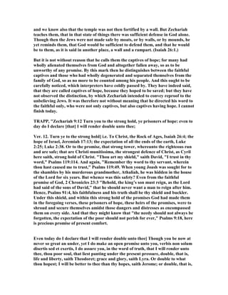 and we know also that the temple was not then fortified by a wall. But Zechariah
teaches them, that in that state of things there was sufficient defense in God alone.
Though then the Jews were not made safe by moats, or by walls, or by mounds, he
yet reminds them, that God would be sufficient to defend them, and that he would
be to them, as it is said in another place, a wall and a rampart. (Isaiah 26:1.)
But it is not without reason that he calls them the captives of hope; for many had
wholly alienated themselves from God and altogether fallen away, so as to be
unworthy of any promise. By this mark then he distinguishes between the faithful
captives and those who had wholly degenerated and separated themselves from the
family of God, so as no more to be counted among his people. And this ought to be
carefully noticed, which interpreters have coldly passed by. They have indeed said,
that they are called captives of hope, because they hoped to be saved; but they have
not observed the distinction, by which Zechariah intended to convey reproof to the
unbelieving Jews. It was therefore not without meaning that he directed his word to
the faithful only, who were not only captives, but also captives having hope. I cannot
finish today.
TRAPP, "Zechariah 9:12 Turn you to the strong hold, ye prisoners of hope: even to
day do I declare [that] I will render double unto thee;
Ver. 12. Turn ye to the strong hold] i.e. To Christ, the Rock of Ages, Isaiah 26:4; the
hope of Israel, Jeremiah 17:13; the expectation of all the ends of the earth, Luke
2:25; Luke 2:38. Or to the promise, that strong tower, whereunto the righteous run
and are safe; that are Christi munitissima, the strongest defence of Christ, as Cyril
here saith, strong hold of Christ. "Thou art my shield," saith David, "I trust in thy
word," Psalms 119:114. And again, "Remember thy word to thy servant, wherein
thou hast caused me to trust," Psalms 119:49. When young Joash was sought for to
the shambles by his murderous grandmother, Athaliah, he was hidden in the house
of the Lord for six years. But whence was this safety? Even from the faithful
promise of God, 2 Chronicles 23:3 "Behold, the king’s son must reign, as the Lord
had said of the sons of David," that he should never want a man to reign after him.
Hence, Psalms 91:4, his faithfulness and his truth shall be thy shield and buckler.
Under this shield, and within this strong hold of the promises God had made them
in the foregoing verses, these prisoners of hope, these heirs of the promises, were to
shroud and secure themselves amidst those dangers and distresses as encompassed
them on every side. And that they might know that "the needy should not always be
forgotten, the expectation of the poor should not perish for ever," Psalms 9:18, here
is precious promise of present comfort.
Even today do I declare that I will render double unto thee] Though you be now at
never so great an under, yet I do make an open promise unto you, verbis non solum
disertis sed et exertis, I do assure you, in the word of truth, that I will render unto
thee, thou poor soul, that liest panting under the present pressure, double, that is,
life and liberty, saith Theodoret; grace and glory, saith Lyra. Or double to what
thou hopest; I will be better to thee than thy hopes, saith Jerome; or double, that is,
 