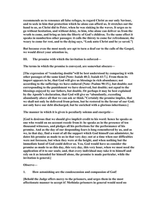recommends us to renounce all false refuges, to regard Christ as our only Saviour,
and to seek in him that protection which he alone can afford us. It stretches out the
hand to us, as Christ did to Peter, when he was sinking in the waves. It urges us to
go without hesitation, and without delay, to him, who alone can deliver us from the
wrath to come, and bring us into the liberty of God’s children. To the same effect it
speaks in numberless other passages: it calls the thirsty to come for refreshment, the
weary to come for rest, and to the dying says, “Look unto Christ and be ye saved.”]
But because even the most needy are apt to turn a deaf ear to the calls of the Gospel,
we would direct your attention to,
III. The promise with which the invitation is enforced—
The terms in which the promise is conveyed, are somewhat obscure—
[The expression of “rendering double”will be best understood by comparing it with
other passages of the same kind [ ote: Isaiah 40:2; Isaiah 61:7.]. From them its
import appears to be, that God will give us blessings in rich abundance; not
according to the sufferings we have endured [ ote: Psalms 90:15.], but double; not
corresponding to the punishment we have deserved, but double; not equal to the
blessings enjoyed by our fathers, but double. Or perhaps it may be best explained
by the Apostle’s declaration, that God will give us “abundantly, exceeding
abundantly above all that we can ask or think.”Certainly the promise implies, that
we shall not only be delivered from prison, but be restored to the favour of our God;
not only have our debt discharged, but be enriched with a glorious inheritance.]
The manner in which it is given is peculiarly solemn and energetic—
[God is desirous that we should give implicit credit to his word: hence he speaks as
one who would on no account recede from it: he speaks as in the presence of ten
thousand witnesses, and pledges all his perfections for the performance of his
promise. And as the day of our desponding fears is long remembered by us, and as
we, in that day, find a want of all the support which God himself can administer, he
dates his promise as made to us in that very day; not at a time when our difficulties
were not foreseen, but when they were at the height, and when nothing but the
immediate hand of God could deliver us. Yea, God would have us consider the
promise as made to us this day, this very day, this very hour, when we most need the
application of it to our souls; and, that every individual may take it to himself and
rely on it as intended for himself alone, the promise is made particular, while the
invitation is general.]
Observe—
1. How astonishing are the condescension and compassion of God!
[Behold the Judge offers mercy to the prisoners, and urges them in the most
affectionate manner to accept it! Methinks prisoners in general would need no
 