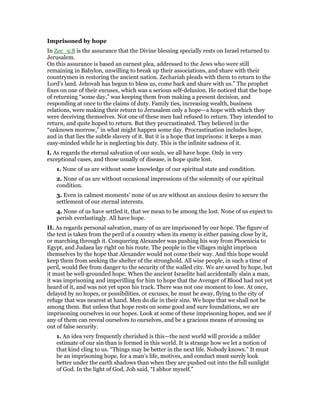 Imprisoned by hope
In Zec_9:8 is the assurance that the Divine blessing specially rests on Israel returned to
Jerusalem.
On this assurance is based an earnest plea, addressed to the Jews who were still
remaining in Babylon, unwilling to break up their associations, and share with their
countrymen in restoring the ancient nation. Zechariah pleads with them to return to the
Lord’s land. Jehovah has begun to bless us, come back and share with us.” The prophet
fixes on one of their excuses, which was a serious self-delusion. He noticed that the hope
of returning “some day,” was keeping them from making a present decision, and
responding at once to the claims of duty. Family ties, increasing wealth, business
relations, were making their return to Jerusalem only a hope—a hope with which they
were deceiving themselves. Not one of these men had refused to return. They intended to
return, and quite hoped to return. But they procrastinated. They believed in the
“unknown morrow,” in what might happen some day. Procrastination includes hope,
and in that lies the subtle slavery of it. But it is a hope that imprisons: it keeps a man
easy-minded while he is neglecting his duty. This is the infinite sadness of it.
I. As regards the eternal salvation of our souls, we all have hope. Only in very
exceptional cases, and those usually of disease, is hope quite lost.
1. None of us are without some knowledge of our spiritual state and condition.
2. None of us are without occasional impressions of the solemnity of our spiritual
condition.
3. Even in calmest moments’ none of us are without an anxious desire to secure the
settlement of our eternal interests.
4. None of us have settled it, that we mean to be among the lost. None of us expect to
perish everlastingly. All have hope.
II. As regards personal salvation, many of us are imprisoned by our hope. The figure of
the text is taken from the peril of a country when its enemy is either passing close by it,
or marching through it. Conquering Alexander was pushing his way from Phoenicia to
Egypt, and Judaea lay right on his route. The people in the villages might imprison
themselves by the hope that Alexander would not come their way. And this hope would
keep them from seeking the shelter of the stronghold. All wise people, in such a time of
peril, would flee from danger to the security of the walled city. We are saved by hope, but
it must be well-grounded hope. When the ancient Israelite had accidentally slain a man,
it was imprisoning and imperilling for him to hope that the Avenger of Blood had not yet
heard of it, and was not yet upon his track. There was not one moment to lose. At once,
delayed by no hopes, or possibilities, or excuses, he must be away, flying to the city of
refuge that was nearest at hand. Men do die in their sins. We hope that we shall not be
among them. But unless that hope rests on some good and sure foundations, we are
imprisoning ourselves in our hopes. Look at some of these imprisoning hopes, and see if
any of them can reveal ourselves to ourselves, and be a gracious means of arousing us
out of false security.
1. An idea very frequently cherished is this—the next world will provide a milder
estimate of our sin than is formed in this world. It is strange how we let a notion of
that kind cling to us. “Things may be better in the next life. Nobody knows.” It must
be an imprisoning hope, for a man’s life, motives, and conduct must surely look
better under the earth shadows than when they are pushed out into the full sunlight
of God. In the light of God, Job said, “I abhor myself.”
 