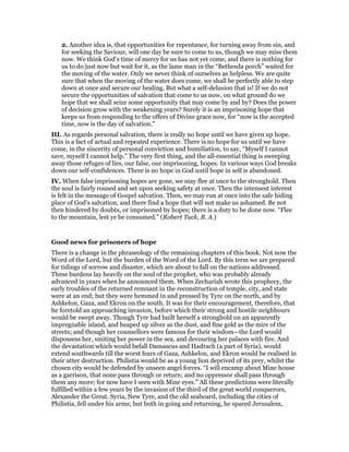 2. Another idea is, that opportunities for repentance, for turning away from sin, and
for seeking the Saviour, will one day be sure to come to us, though we may miss them
now. We think God’s time of mercy for us has not yet come, and there is nothing for
us to do just now but wait for it, as the lame man in the “Bethesda porch” waited for
the moving of the water. Only we never think of ourselves as helpless. We are quite
sure that when the moving of the water does come, we shall be perfectly able to step
down at once and secure our healing. But what a self-delusion that is! If we do not
secure the opportunities of salvation that come to us now, on what ground do we
hope that we shall seize some opportunity that may come by and by? Does the power
of decision grow with the weakening years? Surely it is an imprisoning hope that
keeps us from responding to the offers of Divine grace now, for “now is the accepted
time, now is the day of salvation.”
III. As regards personal salvation, there is really no hope until we have given up hope.
This is a fact of actual and repeated experience. There is no hope for us until we have
come, in the sincerity of personal conviction and humiliation, to say, “Myself I cannot
save, myself I cannot help.” The very first thing, and the all-essential thing is sweeping
away those refuges of lies, our false, our imprisoning, hopes. In various ways God breaks
down our self-confidences. There is no hope in God until hope in self is abandoned.
IV. When false imprisoning hopes are gone, we may flee at once to the stronghold. Then
the soul is fairly roused and set upon seeking safety at once. Then the intensest interest
is felt in the message of Gospel salvation. Then, we may run at once into the safe hiding
place of God’s salvation, and there find a hope that will not make us ashamed. Be not
then hindered by doubts, or imprisoned by hopes; there is a duty to be done now. “Flee
to the mountain, lest ye be consumed.” (Robert Tuck, B. A.)
Good news for prisoners of hope
There is a change in the phraseology of the remaining chapters of this book. Not now the
Word of the Lord, but the burden of the Word of the Lord. By this term we are prepared
for tidings of sorrow and disaster, which are about to fall on the nations addressed.
These burdens lay heavily on the soul of the prophet, who was probably already
advanced in years when he announced them. When Zechariah wrote this prophecy, the
early troubles of the returned remnant in the reconstruction of temple, city, and state
were at an end; but they were hemmed in and pressed by Tyre on the north, and by
Ashkelon, Gaza, and Ekron on the south. It was for their encouragement, therefore, that
he foretold an approaching invasion, before which their strong and hostile neighbours
would be swept away. Though Tyre had built herself a stronghold on an apparently
impregnable island, and heaped up silver as the dust, and fine gold as the mire of the
streets; and though her counsellors were famous for their wisdom—the Lord would
dispossess her, smiting her power in the sea, and devouring her palaces with fire. And
the devastation which would befall Damascus and Hadrach (a part of Syria), would
extend southwards till the worst fears of Gaza, Ashkelon, and Ekron would be realised in
their utter destruction. Philistia would be as a young lion deprived of its prey, whilst the
chosen city would be defended by unseen angel forces. “I will encamp about Mine house
as a garrison, that none pass through or return; and no oppressor shall pass through
them any more; for now have I seen with Mine eyes.” All these predictions were literally
fulfilled within a few years by the invasion of the third of the great world conquerors,
Alexander the Great. Syria, New Tyre, and the old seaboard, including the cities of
Philistia, fell under his arms; but both in going and returning, he spared Jerusalem,
 