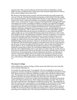 of good works. This covenant embraces all who have believed, shall believe, and do
believe in Jesus. It embraces thee, if thou dost at this moment simply believe in Him as
thine, and art willing to be evermore His.
IV. Because of the blood of the covenant, God will send forth each of His imprisoned
ones out of the pit. That blood binds Him to interpose on their behalf. That they might
have strong consolation, He has confirmed His Word by an oath. Suppose two men were
bound in the closest, tenderest friendship, not needing to exchange blood from each
other’s veins, as the manner of some is, because heart had already exchanged with heart;
and suppose one of these, travelling in Calabria or Anatolia, was captured by brigands
and carried into some mountain fastness, threatened with death unless ransomed by an
immense sum of money: can you imagine his friend at home, in the enjoyment of
opulence and liberty, settling down in circumstances of case, and allowing his brother to
suffer his miserable fate, with no effort for his deliverance? It is impossible to imagine
such a thing! With tireless perseverance he would leave no stone unturned, and the
captive might rely on every possible effort being made for his deliverance. So it is with
God. Whatever be the sad combination of disaster which has overtaken us, He is bound
by the Holy Covenant, sealed by the blood of Jesus, to spare no effort till our soul is
escaped as a bird from the snare of the fowler, until the snare is broken, and we are
escaped. So, child of God, if you have made Jesus your King, He is sure to succour you.
Behold thy King cometh, O prisoner of hope! Is not this the reason why some of us are
not delivered? We should be glad enough to accept deliverance, but are not prepared to
pay the price. We have not observed the Divine order, and crowned Jesus King of our
hearts and lives. We are wishful that He should be our Saviour, but not altogether
prepared to accept Him as King. He is first King of Righteousness, before He is Priest
after the order of Melchizedek: and it is only when we confess with our mouths Jesus as
Lord, that we shall be saved. But do not fear Him. He is lowly, and rides upon a colt, the
foal of an ass. No prancing steed, no banner flaunting in the breeze, no long train of
warriors. O prisoners of hope, lift up your heads! your salvation is come out of Zion.
Turn you to the stronghold! Take up your abode in the stronghold of God’s care and
love, in the fortress of His righteousness, in the keep of His covenant. (F. B. Meyer, B.
A.)
The sinner’s refuge
God’s children have a place of refuge, and the reason why others have not is, they flee
from it instead of fleeing to it.
I. Consider the relief provided. “A stronghold.” Not any stronghold we may fancy, or
prepare for ourselves, though the imagination of man is very fruitful in inventions of this
kind. When conscience is alarmed, anything is sought to that will afford a little present
ease. The physician of souls is neglected, and physicians of no value are applied to. Such
has been and still is the conduct of sinful men. Some fly to the absolute and
Uncovenanted mercy of God; some to their Church privileges, and others to their good
works and religious performances. What refuge does Scripture provide? “The name of
the Lord is a strong tower, the righteous runneth into it and is safe.” The perfections of
God, His wisdom, power, and goodness, are all engaged for the protection of His people.
The covenant of grace, with its glorious provisions and extensive promises, is as a
stronghold: here the righteous find safety in a time of danger, and comfort in a time of
trouble. The Lord Jesus Christ especially is the refuge of poor sinners, and to Him the
preceding verse evidently refers. He is both the foundation on which the believer builds,
 