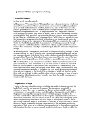 5. Turn now! Delays are dangerous! (B. Bailey.)
The double blessing
In these words are to be noticed—
I. The persons. “Prisoners of hope.” Though all men are prisoners by nature, yet all men
are not “prisoners of hope.” Every natural man is a prisoner to sin and Satan, and shut
up in unbelief; sin has dominion over him, he lies in the arms of the wicked one. The
persons spoken to in the words of the text are the same persons who are mentioned in
the verse which precedes the text. The people addressed are a people who were sent
forth out of the pit wherein is no water, by which a state of nature doubtless is intended;
which is a filthy, dark, wretched, and uncomfortable state, wherein no refreshment can
be had. These are called in the text “prisoners of hope,” which they are, not only because
they possess hope as a grace of the Spirit in their hearts, but also because it causes its
professors to hope for the enjoyment of those things which are promised to the people of
God in the Word of God, and which they are not yet put in the possession of. Though
these people are sent forth out of the pit of nature, yet they may be called “prisoners,”
because their consciences are not yet acquitted of guilt. They are prisoners, but prisoners
of hope.
II. The exhortation. “Turn ye to the stronghold.” Christ undoubtedly is intended. It is by
turning to Christ, in a way of believing, that guilty consciences can be liberated, and joy
and peace experienced. Believing in Christ is also called coming to Him, looking to Him,
turning to Him. Those who do this find themselves screened from the curse of the law;
the charge of sin; the punishment of it; from Satan’s rage; and from every other enemy.
III. The declaration, “I will render double unto thee.” Either by this the abundance of
grace and mercy in Christ is intended; or by the term “double” is meant the pardon of
their sins, and acceptance of their persons; or it is a promise of God’s removing guilt
from their consciences, and of His restoring peace, which also is a double blessing. The
whole of this passage is a display of God’s love and care, which He exercises towards all
those who are redeemed by the blood of Christ, in virtue of which it is that God sends
them forth out of the pit of nature, and then directs them as prisoners of hope to burn to
the stronghold (Christ), and promises to render unto them the double blessings above
mentioned. (S. Barnard.)
The prisoners of hope
Turning to the Jews who still remained in Babylon, Zechariah invites them to quit the
land of their captivity and hasten to Jerusalem, “Turn you to the stronghold, ye
prisoners of hope.” They were in captivity, but that not an interminable captivity; they
were prisoners of hope; and were now invited to a place of refuge and security. This is
the primary meaning of the passage before us, but the language is suitable in the
universal Church of God. The invitation of the Gospel is here addressed to “prisoners.”
“Whosoever committeth sin is the servant (slave) of sin.” Many who would justly spurn
at the thought of being the slaves of any man are yet in bondage to a master of whose
service they have more reason to be ashamed. All men are, by nature, servants of sin and
children of wrath, exposed by their past transgressions of the law of God, and by the
contrariety of their hearts to it, to His just displeasure I speak to those whose conscience
tells them that they have never yet earnestly sought the deliverance that is provided for
 
