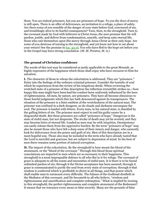 them. You are indeed prisoners, but you are prisoners of hope. To you the door of mercy
is still open. There is an offer of deliverance, an invitation to a refuge, a place of safety.
Are there some of you sensible of the danger of your state before God, convinced of sin,
and tremblingly alive to its fearful consequences? Turn, then, to the stronghold. Turn to
the covenant made by God with believers in Christ Jesus, the sure promise that He will
pardon, justify, and deliver from condemnation, sanctify, and keep unto eternal life,
those who cast themselves upon His mercy through Jesus Christ as their only hope. Are
some of you desirous of turning to the stronghold, and yet know not how to set about
your return? See the promise in Isa_42:16. You who have fled to the hope set before you
in the Gospel may have strong consolation. (M. M. Preston, M. A.)
The ground of Christian confidence
The words of this text may be considered as justly applicable to the great Messiah, as
highly expressive of the happiness which those shall enjoy who have recourse to Him for
salvation.
I. The character of those to whom the exhortation is addressed. They are “prisoners.”
Enter into the feelings of the ordinary criminal prisoner. Consider the tumults of soul
which he experiences from the review of his iniquitous deeds. When reviewing the
wretched state of a prisoner of this description the reflection irresistibly strikes us,—how
happy this man might have been had his conduct been uniformly influenced by the laws
of righteousness. All men, by nature, are prisoners. They have all become obnoxious to
those fearful judgments which this law hath denounced against its transgressors. The
situation of the prisoner is a faint emblem of the wretchedness of the natural man. The
prisoner was confined in a dark dungeon; so do clouds and darkness encompass the
soul. The prisoner is loaded with fetters. Every man, in his natural state, is shackled by
the galling fetters of sin. The prisoner must expect to end his guilty career by a
disgraceful death. But these prisoners are called “prisoners of hope.” Dangerous is the
state of sinful man, but not desperate. The stroke of death may yet be averted, and they
may become heirs of eternal life. Loaded as men may be with iniquities, Omnipotence
can easily release them from the oppressive burden. By the term “prisoners of hope” may
also be meant those who have felt a deep sense of their misery and danger, who earnestly
look for deliverance from the power and guilt of sin. Men of this description are in a
most hopeful way. Those also may be included in the term who have already tasted that
the Lord is merciful and gracious, but are subject to depression of mind. In the best of
men there remains some portion of natural corruption.
II. The import of the exhortation. By the stronghold is here meant the blood of the
atonement, or the “blood of the covenant.” Through this blood those spiritual
consolations are imparted to men which are so necessary to their happiness. This
stronghold is a most impregnable defence to all who flee to it for refuge. The covenant of
grace is adequate to all the wants and necessities of sinful men. It is there is to be found
unlimited pardon of sin; through it the Divine acceptance has been assured; through it
grace is communicated to purify the soul from every stain of corruption; through it that
wisdom is conferred which is profitable to direct in all things, and that power which
shall enable man to surmount every difficulty. The fulness of the Godhead dwelleth in
the Mediator of this covenant, and He becometh to all who believe, “wisdom and
righteousness and sanctification and complete redemption.” What is implied by turning
to this stronghold, the perfect righteousness and complete atonement of the Redeemer?
It means that we renounce every mean or false security. Many are the grounds of false
 