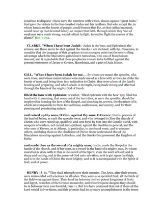 Jonathan to disperse ; these were the numbers with which, always against “great hosts,”
God gave the victory to the lion-hearted Judas and his brothers. But who except He, in
whose hands are the hearts of people, could foresee that He, at that critical moment,
would raise up that devoted family, or inspire that faith, through which they “out of
weakness were made strong, waxed valiant in fight, turned to flight the armies of the
aliens?” Heb_11:34.
CLARKE, "When I have bent Judah - Judah is the bow, and Ephraim is the
arrows; and these are to be shot against the Greeks. I am inclined, with Bp. Newcome, to
consider that the language of this prophecy is too strong to point out the only trifling
advantage which the Maccabees gained over Antiochus, who was of Macedonian
descent; and it is probable that these prophecies remain to be fulfilled against the
present possessors of Javan or Greece, Macedonia, and a part of Asia Minor.
GILL, "When I have bent Judah for me,.... By whom are meant the apostles, who
were Jews, and whose ministrations were made use of as a bow with arrows, to strike the
hearts of men, and bring them into subjection to Christ: they were a bow of the Lord's
bending and preparing, and which abode in strength, being made strong and effectual
through the hands of the mighty God of Jacob:
filled the bow with Ephraim: or rather, "filled Ephraim with the bow" (p); filled his
hand with it; meaning, that some out of the ten tribes, as were the apostles, should be
employed in drawing the bow of the Gospel, and shooting its arrows, the doctrines of it;
which are comparable to them for swiftness, suddenness, and secrecy, and for their
piercing and penetrating nature:
and raised up thy sons, O Zion, against thy sons, O Greece; that is, persons of
the land of Judea, as such the apostles were, and who belonged to Zion the church of
Christ; who were raised up, qualified, and sent forth by him into the Gentile world, with
weapons of warfare, not carnal, but spiritual; against the Gentiles in general, and the
wise men of Greece, as at Athens, in particular, to confound some, and to conquer
others, and bring them to the obedience of Christ. Some understand this of the
Maccabees raised up against Antiochus, and the Greeks that possessed the kingdom of
Syria:
and made thee as the sword of a mighty man; that is, made the Gospel in the
hands of the church, and of her sons, as a sword in the hand of a mighty man, by whom
execution is done with it; this is the sword of the Spirit, even the word of God; and is
sharp and cutting, and is the power of God unto salvation; as it is girt upon the thigh,
and is in the hands of Christ the most Mighty; and as it is accompanied with the Spirit of
God, and of power.
HE RY 13-14, "They shall triumph over their enemies. The Jews, after their return,
were surrounded with enemies on all sides. They were as a speckled bird; all the birds of
the field were against them. Their land lay between the two potent kingdoms of Syria
and Egypt, branches of the Grecian monarchy, and what frequent dangers they should
be in between them was foretold, Dan. 11. But it is here promised that out of them all the
Lord would deliver them; and this promise had its primary accomplishment in the times
 