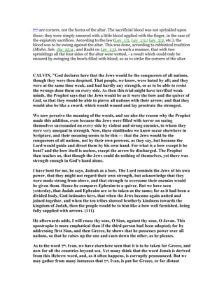 ‫ּת‬ ִ‫ו‬ָ‫ז‬ are corners, not the horns of the altar. The sacrificial blood was not sprinkled upon
these; they were simply smeared with a little blood applied with the finger, in the case of
the expiatory sacrifices. According to the law (Lev_1:5, Lev_1:11; Lev_3:2, etc.), the
blood was to be swung against the altar. This was done, according to rabbinical tradition
(Mishn. Seb. 1Sa_25:4., and Rashi on Lev_1:5), in such a manner, that with two
sprinklings all the four sides of the altar were wetted, - a result which could only be
ensured by swinging the bowls filled with blood, so as to strike the corners of the altar.
CALVI , "God declares here that the Jews would be the conquerors of all nations,
though they were then despised. That people, we know, were hated by all; and they
were at the same time weak, and had hardly any strength, so as to be able to resist
the wrongs done them on every side. As then this trial might have terrified weak
minds, the Prophet says that the Jews would be as it were the bow and the quiver of
God, so that they would be able to pierce all nations with their arrow; and that they
would also be like a sword, which would wound and lay prostrate the strongest.
We now perceive the meaning of the words, and see also the reason why the Prophet
made this addition, even because the Jews were filled with terror on seeing
themselves surrounded on every side by violent and strong enemies, to whom they
were very unequal in strength. ow, these similitudes we know occur elsewhere in
Scripture, and their meaning seems to be this — that the Jews would be the
conquerors of all nations, not by their own prowess, as they say, but because the
Lord would guide and direct them by his own hand. For what is a bow except it be
bent? and the bow itself is useless, except the arrow be discharged. The Prophet
then teaches us, that though the Jews could do nothing of themselves, yet there was
strength enough in God’s hand alone.
I have bent for me, he says, Judeah as a bow. The Lord reminds the Jews of his own
power, that they might not regard their own strength, but acknowledge that they
were made strong from above, and that strength to overcome their enemies would
be given them. Hence he compares Ephraim to a quiver. But we have seen
yesterday, that Judah and Ephraim are to be taken as the same; for as it had been a
divided body, God intimates here, that when the Jews became again united and
joined together, and when the ten tribes showed brotherly kindness towards the
kingdom of Judah, then the people would be to him like a bow well furnished, being
fully supplied with arrows. (111)
He afterwards adds, I will rouse thy sons, O Sion, against thy sons, O Javan. This
apostrophe is more emphatical than if the third person had been adopted; for by
addressing first Sion, and then Greece, he shows that he possesses power over all
nations, so that he raises up the one and casts down the other, as he pleases.
As to the word ‫,יון‬ Ivan, we have elsewhere seen that it is to be taken for Greece, and
now for all the countries beyond sea. Yet many think that the word Jonah is derived
from this Hebrew word, and, as it often happens, is corruptly pronounced. But we
may gather from many instances that ‫,יון‬ Ivan, is put for Greece, or for distant
 