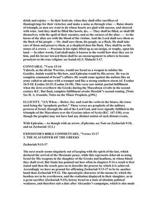 drink and rejoice — In their festivals, when they shall offer sacrifices of
thanksgivings for their victories; and make a noise as through wine — Raise shouts
of triumph, as men are wont to do whose hearts are glad with success, and cheered
with wine. And they shall be filled like bowls, &c. — They shall be filled, or shall fill
themselves, with the spoil of their enemies; and as the corners of the altar. — As the
horns of the altar are with the blood of the victims. And the Lord shall save them as
the flock of his people — Or, shall save them, his people, as a flock. He shall take
care of them and preserve them, as a shepherd does his flock. They shall be as the
stones of a crown — Precious in his sight; lifted up as an ensign, or trophy, upon his
land — In other words, God shall make it known to the world how dear they are to
him, and his favour toward them shall be an encouragement to others to become
proselytes to the true religion: see Isaiah 62:3; Malachi 3:17.
CO STABLE, "Verse 13-14
Yahweh, as the divine Warrior, would use Israel as a weapon to subdue the
Gentiles. Judah would be His bow, and Ephraim would be His arrow. He was in
complete command of Israel"s affairs. He would come against the nations like an
army called to advance with a trumpet and like a strong southern storm (cf. Exodus
24:9-10; Exodus 24:15; Exodus 24:18). This verse saw initial, partial fulfillment
when the Jews overthrew the Greeks during the Maccabean revolts in the second
century B.C. But final, complete fulfillment awaits Messiah"s second coming. [ ote:
See H. A. Ironside, otes on the Minor Prophets, p394.]
ELLICOTT, "(13) When.—Better, for; and read the verbs in the future, the tense
used being the “prophetic perfect.” These verses are prophetic of the military
prowess of Israel, through the aid of the Lord God, and were signally fulfilled in the
triumphs of the Maccabees over the Grecian rulers of Syria (B.C. 167-130), even
though the prophet may not have had any distinct notion of such distant events.
With Ephraim.—As though with an arrow. (Ephraim, see ote on Zechariah 9:10,
and on Zechariah 12:1.)
EXPOSITOR'S BIBLE COMME TARY, "Verses 13-17
3. THE SLAUGHTER OF THE GREEKS
Zechariah 9:13-17
The next oracle seems singularly out of keeping with the spirit of the last, which
declared the arrival of the Messianic peace, while this represents Jehovah as using
Israel for His weapons in the slaughter of the Greeks and heathens, in whose blood
they shall revel. But Stade has pointed out how often in chapters 9-14 a result is first
stated and then the oracle goes on to describe the process by which it is achieved.
Accordingly we have no ground for affirming Zechariah 9:13-17 to be by another
hand than Zechariah 9:9-12. The apocalyptic character of the means by which the
heathen are to be overthrown, and the exultation displayed in their slaughter, as in
a great sacrifice (Zechariah 9:15), betray Israel in a state of absolute political
weakness, and therefore suit a date after Alexander’s campaigns, which is also made
 