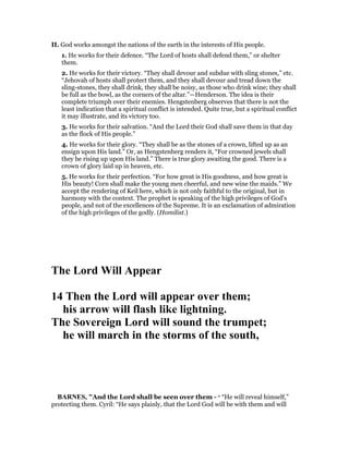 II. God works amongst the nations of the earth in the interests of His people.
1. He works for their defence. “The Lord of hosts shall defend them,” or shelter
them.
2. He works for their victory. “They shall devour and subdue with sling stones,” etc.
“Jehovah of hosts shall protect them, and they shall devour and tread down the
sling-stones, they shall drink, they shall be noisy, as those who drink wine; they shall
be full as the bowl, as the corners of the altar.”—Henderson. The idea is their
complete triumph over their enemies. Hengstenberg observes that there is not the
least indication that a spiritual conflict is intended. Quite true, but a spiritual conflict
it may illustrate, and its victory too.
3. He works for their salvation. “And the Lord their God shall save them in that day
as the flock of His people.”
4. He works for their glory. “They shall be as the stones of a crown, lifted up as an
ensign upon His land.” Or, as Hengstenberg renders it, “For crowned jewels shall
they be rising up upon His land.” There is true glory awaiting the good. There is a
crown of glory laid up in heaven, etc.
5. He works for their perfection. “For how great is His goodness, and how great is
His beauty! Corn shall make the young men cheerful, and new wine the maids.” We
accept the rendering of Keil here, which is not only faithful to the original, but in
harmony with the context. The prophet is speaking of the high privileges of God’s
people, and not of the excellences of the Supreme. It is an exclamation of admiration
of the high privileges of the godly. (Homilist.)
The Lord Will Appear
14 Then the Lord will appear over them;
his arrow will flash like lightning.
The Sovereign Lord will sound the trumpet;
he will march in the storms of the south,
BAR ES, "And the Lord shall be seen over them - o “He will reveal himself,”
protecting them. Cyril: “He says plainly, that the Lord God will be with them and will
 