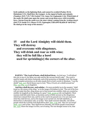 forth suddenly as the lightning flash, and cannot be avoided (Psalms 18:14;
Habakkuk 3:11). Shall blow the trumpet. As the signal of battle and calamity
( umbers 10:9; 7:19, 7:20; Ezekiel 7:14; Amos 3:6; Zephaniah 1:16). Whirlwinds of
the south. He shall come upon the enemy and sweep them away with irresistible
force. Storms from the south were the most violent, coming from the Arabian desert
(Job 37:9; Isaiah 21:1; Hosea 13:15). Septuagint, ͂‫ץ‬‫̓פן‬‫ץ‬‫ב‬ ‫͂ע‬‫ח‬‫̓נויכ‬‫ב‬ ͅ‫ש‬‫́כ‬‫ב‬‫ף‬ ‫̓ם‬‫ו‬ ‫́ףופבי‬‫ץ‬‫",נןסו‬
He shall go in the surge of his menace."
15 and the Lord Almighty will shield them.
They will destroy
and overcome with slingstones.
They will drink and roar as with wine;
they will be full like a bowl
used for sprinkling[c] the corners of the altar.
BAR ES, "The Lord of hosts, shall defend them - As God says, “I will defend
this city to save it, for Mine own sake and for My servant David’s sake” . The word is
used by Isaiah only before Zechariah, and of the protection of Almighty God. The image
of the complete protection on all sides stands first in God’s words to Abraham, “I am thy
shield” Gen_15:1; David thence says to God, “Thou, O Lord, art a shield around me”
(Psa_3:4, (Psa_3:3 in English)).
And they shall devour, and subdue - Or more probably (as in the margin), “shall
tread on, the stones of the sling,” as in the image of leviathan in Job, “The son of the bow
will not make him flee; sling-stones are to him turned into stubble; clubs are counted as
stubble; he laugheth at the shaking of a spear” (Job_41:20-21 (28, 29 English)). Their
enemies shall fall under them, as harmless and as of little account as the slingstones
which have missed their aim, and lie as the road to be passed over. It is not expressed
what they shall devour, and so the image is not carried out, but left indefinite, as
destruction or absorption only; as in that, “thou shalt consume (literally, eat) all the
people which the Lord thy God shall deliver thee” Deu_7:16; and, “they are our bread”
Num_14:9; and in that, “they shall devour (literally, eat) all the people round about”
Zec_12:6, where the image is of fire, not of eating. The one thought seems to be, that
 