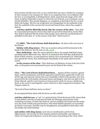 their enemies should cease to be, so as to molest them any more, whether by ceasing to
be their enemies or by ceasing to be. There is no comparison here, (as in Balaam) with
the lion; or of eating flesh or drinking blood, which, apart from the image of the wild
beast, would be intolerable to Israel, to whom the use of blood, even of animals, was so
strictly forbidden. They should disappear, as completely as fuel before the fire, or food
before the hungry. The fire was invigorated, not extinguished, by the multitude of the
fuel: the multitude of the enemies but nerved and braced those, whom they sought to
destroy.
And they shall be filled like bowls, like the corners of the altar - They shall
be consecrated instruments of God; they shall not prevail for themselves, but for Him;
they shall be hallowed like the bowls of the temple, from which the sacrificial blood is
sprinkled on His altar, or “as the corners of the altar” which receive it.
CLARKE, "The Lord of hosts shall defend then - He alone is the sure trust of
his Church.
Subdue with sling-stones - This was an ancient and powerful instrument in the
hands of the Hebrews. See the note on Jdg_20:16.
They shall drink - After the victory gained as above, thy people shall hold a feast,
and drink and be filled with wine. There is no intimation here that they shall drink the
blood of their enemies, as some barbarous nations were accustomed to do. When they
have gained the victory, they shall banquet abundantly on the spoils taken from the
enemy.
As the corners of the altar - They shall pour out libations of wine at the foot of the
altar, as the priests were accustomed to pour out the blood of the victims.
GILL, "The Lord of hosts shall defend them,.... Against all their enemies; against
Satan, and his temptations, and all the opposition made by him; against the world, and
all the rage and reproach of men; this was remarkably verified in the apostles, who were
preserved by the Lord amidst a thousand snares and dangers; and who was able to do it,
being Jehovah, and the Lord of armies in heaven and in earth; he was as a shield unto
them, as the word (t) used signifies; and to which he is often compared in Scripture. The
Targum renders it,
"the Lord of hosts shall have mercy on them;''
he encompassed them about with his favour as with a shield:
and they shall devour; or "eat" (u); spiritual food; Christ the bread of life; whose flesh
is meat indeed, and who is lived upon by faith; the blessings and promises of the
everlasting covenant, of which the meek eat, and are satisfied; the Gospel and the truths
of it, the words of faith and good doctrine, with which faithful ministers are nourished;
all which is necessary, that they may be strengthened, and qualified to feed others with
knowledge and understanding:
and subdue with sling stones; such who are stouthearted, and far from
righteousness; who become by their ministry penitent and humble, and subject to
Christ, his Gospel and ordinances, even by the means of preaching of the word, which
 