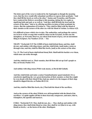 The latter part of the verse is rendered by the Septuagint as though the meaning
were, that the Jews would offer abundant sacrifices to express their gratitude. “And
they shall fill the bowls as well as the altar.” Junius and Tremelius, and Piscator,
have rendered the Hebrew according to this meaning, taking the two caphs as
signifying both and and, or as well as, “And they shall fill both the bowl and the
corners of the altar,” that is, by offering sacrifices in token of their gratitude for
victory. But the explanation of Grotius is, “They shall be filled with the blood of
their enemies as the corners of the altar are with the blood of victims. Leviticus 4:25.
It is difficult to know which view to take. The authorities, and perhaps the context,
are in favor of the revenge that would be taken on the Grecians. In this case the
metaphors, as ewcome observes, are taken from beasts of prey, not an uncommon
thing in Scripture. See umbers 23:24. — Ed.
TRAPP, "Zechariah 9:15 The LORD of hosts shall defend them; and they shall
devour, and subdue with sling stones; and they shall drink, [and] make a noise as
through wine; and they shall be filled like bowls, [and] as the corners of the altar.
Ver. 15. The Lord of hosts shall defend them] Heb. Shall hold his buckler over them,
which none can strike through.
And they shall devour] sc. Their enemies, that till then did eat up God’s people as
they eat bread, Psalms 14:5.
And subdue with sling stones] With weak means, as David did Goliath.
And they shall drink and make a noise] Tumultuabuntur quasi temulenti. It is a
catechresis signifying the very great destruction of their enemies; so that they might
be even drunk with their blood if they had any mind to it; the tongues of their dogs
should be dipped therein, as Psalms 68:23-24.
And they shall be filled like bowls, &c.] That held the blood of the sacrifices.
And as the corners of the altar] Which were all besprinkled with the blood of the
sacrifices. A Lapide applies all this to those heavenly conquerors, and more, that is,
triumphers, the apostles and martyrs.
COKE, "Zechariah 9:15. They shall devour, &c.— They shall go and subdue with
sling-stones; they shall drink blood as wine; they shall be wet [that is to say, with
blood] as bowls,—as the horns of the altar. Houbigant.
 