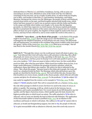 dedicated them to Tiberius (y); and Fabius Aemilianus, having, with an army not
amounting to 30,000 men, defeated an army of the Gauls near the river Rhosne,
consisting of 200,000 men, set up a trophy of white stone, as well as built two temples,
one to Mars, and another to Hercules (z); and Domitius Aenobarbus, and Fabius
Maximus, having got the victory over the Allobroges, the people of Savoy and Piedmont,
erected stone towers on the spot, and fixed trophies adorned with hostile arms, which
before had been unusual (a); and it was an ancient custom with the Goths and Swedes,
in the camps and fields where battles were fought, to fix stones like the Egyptian
pyramids, on which they engraved, in a brief manner, the famous exploits performed,
thereby to perpetuate the memory of the names and actions of great men (b); and these
pillars of stone set up for trophies, the chapiters of them might be made in the form of
crowns, and may be here referred to; and so some render the words to this sense (c).
JAMISO , "save them ... as the flock of his people — as the flock of His people
ought to be saved (Psa_77:20). Here the image of war and bloodshed (Zec_9:15) is
exchanged for the shepherd and flock, as God will give not only victory, but afterwards
safe and lasting peace. In contrast to the worthless sling-stones trodden under foot stand
the (gems) “stones of the crown (Isa_62:3; Mal_3:17), lifted up as an ensign,” that all
may flock to the Jewish Church (Isa_11:10, Isa_11:12; Isa_62:10).
K&D 16-17, "Through this victory over the world-power Israel will attain to glory. Zec_
9:16. “And Jehovah their God will endow them with salvation in that day, like a flock
His people; for stones of a crown are they, sparkling in His land. Zec_9:17. For how
great is its goodness, and how great its beauty! Corn will make youths to sprout, and
new wine maidens.” ַ‫יע‬ ִ‫הוֹשׁ‬ does not mean to help or deliver here; for this would affirm
much too little, after what has gone before. When Israel has trodden down its foes, it no
longer needs deliverance. It denotes the granting of positive salvation, which the
explanatory clause that follows also requires. The motive for this is indicated in the
clause, “like a flock His people.” Because Israel is His (Jehovah's) people, the Lord will
tend it as a shepherd tends his flock. The blessings which Jehovah bestows upon His
people are described by David in Psa_23:1-6. The Lord will do this also, because they
(the Israelites) are crown-stones, namely as the chosen people, which Jehovah will make
a praise and glory for all nations (Zep_3:19-20). To the predicate ‫ר‬ֶ‫ז‬ֵ‫נ‬ ‫י‬ֵ‫נ‬ ְ‫ב‬ፍ the subject ‫ה‬ ָ ֵ‫ה‬
may easily be supplied from the context, as for example in ‫יד‬ִ ַ‫מ‬ in Zec_9:12. To this
subject ‫וגו‬ ‫סוֹת‬ ְ‫נוֹס‬ ְ‫ת‬ ִ‫מ‬ attaches itself. This verb is connected with nēs, a banner, in Psa_60:6,
the only other passage in which it occurs; but here it is used in the sense of nâtsats, to
glitter or sparkle. The meaning, to lift up, which is given by the lexicons, has no
foundation, and is quite unsuitable here. For crown-stones do not lift themselves up, but
sparkle; and the figure of precious stones, which sparkle upon the land, denotes the
highest possible glory to which Israel can attain. The suffix attached to ‫תוֹ‬ ָ‫מ‬ ְ‫ד‬ፍ refers to
Jehovah, only we must not identify the land of Jehovah with Palestine. The application
of this honourable epithet to Israel is justified in Zec_9:17, by an allusion to the
excellence and beauty to which it will attain. The suffixes in ‫טוּבוֹ‬ and ‫יוֹ‬ ְ‫פ‬ָ‫י‬ cannot refer to
Jehovah, as Ewald and Hengstenberg suppose, but refer to ‫וֹ‬ ַ‫,ע‬ the people of Jehovah.
‫י‬ ִ‫פ‬ֳ‫י‬ is quite irreconcilable with an allusion to Jehovah, since this word only occurs in
 