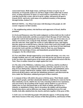 consecrated stones. Both single stones, and heaps of stones set up by way of
memorial, are frequently spoken of; and these might well be called ‫עבני‬ ‫נזר‬ abnei
nezer, as being separated, set apart, or consecrated to a particular use. Thus we
read that Jacob took a stone, and set it up for a pillar, and poured oil upon it.
Genesis 28:18. And twelve such stones were pitched in memory of the passage
through Jordan. Joshua 5:15.
REFLECTIO S.—1st, When God comes with blessings to his people, he will
execute vengeance on their enemies.
1. The neighbouring nations, who had been such oppressors of Israel, shall be
punished.
[1.] Syria and Damascus come first under judgment; on them shall rest the wrath of
God, a burden intolerable; and this on account of their ill usage of God's believing
people (for such he had among the Jews) whose eyes, as the eyes of one man, are, or
will be, toward the Lord, crying for help. Hamath, which borders thereby, shall
meet the same fate. Some apply the words to a quite different sense, and suppose
that they speak not wrath but mercy: that the word of the Lord is his Gospel, which
shall rest in Damascus; and many of the inhabitants, as the Israel of God, shall look
towards the Lord; and this was fulfilled, when St. Paul was, near Damascus,
brought to the knowledge of Jesus, and immediately preached him in the
synagogues. See the critical notes.
[2.] Tyre and Zidon, though supported by every human advantage, very wise, very
strongly fortified, and very rich, shall fall; God will cast her out, destroy her power
in the sea where she reigned queen of the ocean, and she shall be devoured with fire.
ote; There is neither counsel nor might against the Lord.
[3.] The cities of the Philistines, Ashkelon, Gaza, and Ekron, shall be terrified at
their neighbours' ruin, ashamed of the confidence that they reposed in Tyre; the
king of Gaza shall perish; Ashkelon shall become desolate and uninhabited, and a
bastard or stranger shall dwell in Ashdod; which was fulfilled when Alexander
destroyed all these places, and took the inhabitants prisoners; and afterwards the
Jews, under the Maccabees, subdued great part of these countries.
2. A remnant of these will yield to the power of divine grace. Their bloody enmity
against God's people, and their abominable idolatries, shall then be removed; but he
that remaineth, even he, shall be for our God, returning to him in true repentance,
and converted by the preaching of the Gospel; and he shall be as a governor in
Judah, dear to God, and honourable as the chiefs of Judah; and Ekron as a
Jebusite, or inhabitant of Jebus, that is Jerusalem; the middle wall of partition
being broken down, and no difference any longer subsisting between Jew and
Gentile, both alike admitted into the church, and heirs together of the grace of life.
3. God's care over his believing people will eminently appear. I will encamp about
mine house because of the army, because of him that passeth by, and because of him
 