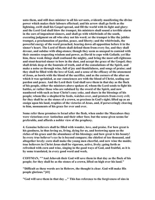 unto them, and still does minister to all his servants, evidently manifesting the divine
power which makes their labours effectual; and his arrow shall go forth as the
lightning, swift shall his Gospel spread, and fill the world with its light and glory:
and the Lord God shall blow the trumpet, his ministers shall sound a terrible alarm
in the ears of impenitent sinners, and shall go with whirlwinds of the south,
executing judgment on all who obey not his word; or the trumpet is like the jubilee
trumpet, a proclamation of pardon, peace, and liberty; and the whirlwinds, the
powerful energy of the word preached, bearing down all opposition before it in the
sinner's heart. The Lord of Hosts shall defend them from every foe, and they shall
devour, and subdue with sling-stones; though they seem as unequal to contend with
their enemies respecting wisdom and power, as David to cope with Goliath; yet like
him, these weak things shall confound the mighty, and bring the most self-righteous
and stout-hearted sinner to bow in the dust, and accept the grace of the Gospel; they
shall drink deep at the fountain of truth, and of the consolations of the Spirit, and
make a noise as through wine, full of joy and thankfulness, and songs of praise; and
they shall be filled with the love of God, and a sense of the efficacy of the atonement
of Jesus, as bowls with the blood of the sacrifice, and as the corners of the altar on
which it was sprinkled, as our consciences are with the blood of Christ, sealing our
pardon and peace. And the Lord their God shall save them in that day as the flock
of his people, either the ministers above spoken of, whom the Lord sends to fight his
battles, or rather those who are subdued by the sword of the Spirit, and now
numbered with such as bear Christ's easy yoke, and share in the blessings of his
people; whom like a shepherd he feeds, watches over, and protects from every evil;
for they shall be as the stones of a crown, so precious in God's sight; lifted up as an
ensign upon his land, trophies of the victories of Jesus, and, if perseveringly cleaving
to him, monuments of his grace for ever and ever.
Some refer these promises to Israel after the flesh, when under the Maccabees they
were victorious over Antiochus and their other foes; but the sense given seems far
preferable, and affords a nobler view of the prophesy.
4. Genuine believers shall be filled with wonder, love, and praise. For how great is
his goodness, in thus loving us, living, dying for us, and bestowing upon us the
riches of his grace and the abundance of his blessings; and how great is his beauty!
In every true believer's eye he is beyond compare; the chiefest of ten thousand, and
altogether lovely: corn shall make the young men cheerful, and new wine the maids;
true believers in Christ Jesus shall be vigorous, active, lively; going forth as
refreshed with corn and wine, singing in the good ways of God, and fruitful, as it is
by some translated, in every good word and work.
COFFMA , ""And Jehovah their God will save them in that day as the flock of his
people; for they shall be as the stones of a crown, lifted on high over his land."
"Difficult as these words are in Hebrew, the thought is clear. God will make His
people glorious."[41]
"God will save them in that day ..." This has reference to the forgiveness of sins in
 