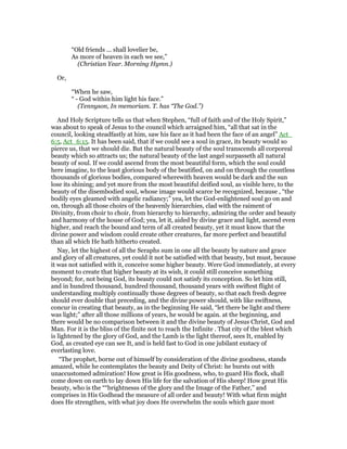 “Old friends ... shall lovelier be,
As more of heaven in each we see,”
(Christian Year. Morning Hymn.)
Or,
“When he saw,
“ - God within him light his face.”
(Tennyson, In memoriam. T. has “The God.”)
And Holy Scripture tells us that when Stephen, “full of faith and of the Holy Spirit,”
was about to speak of Jesus to the council which arraigned him, “all that sat in the
council, looking steadfastly at him, saw his face as it had been the face of an angel” Act_
6:5, Act_6:15. It has been said, that if we could see a soul in grace, its beauty would so
pierce us, that we should die. But the natural beauty of the soul transcends all corporeal
beauty which so attracts us; the natural beauty of the last angel surpasseth all natural
beauty of soul. If we could ascend from the most beautiful form, which the soul could
here imagine, to the least glorious body of the beatified, on and on through the countless
thousands of glorious bodies, compared wherewith heaven would be dark and the sun
lose its shining; and yet more from the most beautiful deified soul, as visible here, to the
beauty of the disembodied soul, whose image would scarce be recognized, because , “the
bodily eyes gleamed with angelic radiancy;” yea, let the God-enlightened soul go on and
on, through all those choirs of the heavenly hierarchies, clad with the raiment of
Divinity, from choir to choir, from hierarchy to hierarchy, admiring the order and beauty
and harmony of the house of God; yea, let it, aided by divine grace and light, ascend even
higher, and reach the bound and term of all created beauty, yet it must know that the
divine power and wisdom could create other creatures, far more perfect and beautiful
than all which He hath hitherto created.
Nay, let the highest of all the Seraphs sum in one all the beauty by nature and grace
and glory of all creatures, yet could it not be satisfied with that beauty, but must, because
it was not satisfied with it, conceive some higher beauty. Were God immediately, at every
moment to create that higher beauty at its wish, it could still conceive something
beyond; for, not being God, its beauty could not satisfy its conception. So let him still,
and in hundred thousand, hundred thousand, thousand years with swiftest flight of
understanding multiply continually those degrees of beauty, so that each fresh degree
should ever double that preceding, and the divine power should, with like swiftness,
concur in creating that beauty, as in the beginning He said, “let there be light and there
was light;” after all those millions of years, he would be again. at the beginning, and
there would be no comparison between it and the divine beauty of Jesus Christ, God and
Man. For it is the bliss of the finite not to reach the Infinite . That city of the blest which
is lightened by the glory of God, and the Lamb is the light thereof, sees It, enabled by
God, as created eye can see It, and is held fast to God in one jubilant exstacy of
everlasting love.
“The prophet, borne out of himself by consideration of the divine goodness, stands
amazed, while he contemplates the beauty and Deity of Christ: he bursts out with
unaccustomed admiration! How great is His goodness, who, to guard His flock, shall
come down on earth to lay down His life for the salvation of His sheep! How great His
beauty, who is the ““brightnesss of the glory and the Image of the Father,” and
comprises in His Godhead the measure of all order and beauty! With what firm might
does He strengthen, with what joy does He overwhelm the souls which gaze most
 