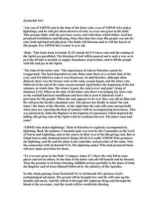 Zechariah 10:1
‘Ask you of YHWH rain in the time of the latter rain, even of YHWH who makes
lightnings, and he will give them showers of rain, to every one grass in the field.’
This promise links with the previous verses, and with those which follow. God has
promised fruitfulness and blessing. Once that time has come His people can ask for
rain, both spiritual and physical. The fields will blossom and so will the hearts of
His people. For YHWH the Creator is over all.
‘Rain.’ This looks back to Isaiah 32:15; Isaiah 44:3-5 where rain and the coming of
the Spirit are paralleled. The blessing of God will be poured out is such a way as to
provide all that is needed, to supply abundance of provision, and to fill the people
with life and joy in the Spirit.
‘The time of the latter rain.’ The importance of rain in Palestine cannot be
exaggerated. The land depended on rain. Rain came there at a certain time of the
year, and if it failed to come it was disastrous. In mid-October, although often
delayed, there was the former rain as the rainy season began, and the latter rain
followed at the end of the rainy season around April before the beginning of the hot
summer, at which time ‘the winter is past, the rain is over and gone’ (Song of
Solomon 2:11). Often at the time of the latter rain there was longing for more rain
as the rainfall had been insufficient and here this is used to illustrate God’s
provision for His people. When the rain appears to be over they can call on Him and
He will provide further abundant rain. The phrase has finally in mind ‘the end
times’, the times of the Messiah. At the right time the rain will come unexpectedly
when men are expecting the heat of summer with its accompanying barrenness. This
was pictured by John the Baptiser in his baptism of repentance which depicted the
falling, life-giving rain of the Spirit with its resultant harvest. The latter rains had
come!
‘YHWH who makes lightnings.’ Rain in Palestine is regularly accompanied by
lightning. Baal, the primary Canaanite god, was seen by the Canaanites as the Lord
of Storm and Lightning, and as the source in their eyes of the life-giving rain. But as
Elijah had so ably demonstrated (1 Kings 18:24) it is really YHWH Who produces
the lightning, and He and He alone is the controller and provider of the rains. ote
the connection with Zechariah 9:14. The lightning maker Who had protected them
will now make provision for them.
‘To everyone grass in the field.’ Compare Amos 4:7 where the rain fell in some
places and not in others. In the time of the latter rain all will benefit and be blessed.
Thus the promise is of future blessing, fulfilled at least partially in the times of John
the Baptiser and of Jesus Himself followed by the ministry of the Apostles.
So this whole passage from Zechariah 9:1 to Zechariah 10:1 pictures God’s
eschatological salvation. The proud will be brought low and He will raise up the
humble and meek. And He will do it through His righteous King and through the
blood of the covenant. And the result will be worldwide blessing.
 