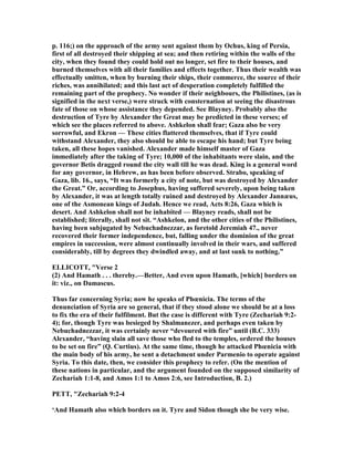 p. 116;) on the approach of the army sent against them by Ochus, king of Persia,
first of all destroyed their shipping at sea; and then retiring within the walls of the
city, when they found they could hold out no longer, set fire to their houses, and
burned themselves with all their families and effects together. Thus their wealth was
effectually smitten, when by burning their ships, their commerce, the source of their
riches, was annihilated; and this last act of desperation completely fulfilled the
remaining part of the prophecy. o wonder if their neighbours, the Philistines, (as is
signified in the next verse,) were struck with consternation at seeing the disastrous
fate of those on whose assistance they depended. See Blayney. Probably also the
destruction of Tyre by Alexander the Great may be predicted in these verses; of
which see the places referred to above. Ashkelon shall fear; Gaza also be very
sorrowful, and Ekron — These cities flattered themselves, that if Tyre could
withstand Alexander, they also should be able to escape his hand; but Tyre being
taken, all these hopes vanished. Alexander made himself master of Gaza
immediately after the taking of Tyre; 10,000 of the inhabitants were slain, and the
governor Betis dragged round the city wall till he was dead. King is a general word
for any governor, in Hebrew, as has been before observed. Strabo, speaking of
Gaza, lib. 16., says, “It was formerly a city of note, but was destroyed by Alexander
the Great.” Or, according to Josephus, having suffered severely, upon being taken
by Alexander, it was at length totally ruined and destroyed by Alexander Jannæus,
one of the Asmonean kings of Judah. Hence we read, Acts 8:26, Gaza which is
desert. And Ashkelon shall not be inhabited — Blayney reads, shall not be
established; literally, shall not sit. “Ashkelon, and the other cities of the Philistines,
having been subjugated by ebuchadnezzar, as foretold Jeremiah 47., never
recovered their former independence, but, falling under the dominion of the great
empires in succession, were almost continually involved in their wars, and suffered
considerably, till by degrees they dwindled away, and at last sunk to nothing.”
ELLICOTT, "Verse 2
(2) And Hamath . . . thereby.—Better, And even upon Hamath, [which] borders on
it: viz., on Damascus.
Thus far concerning Syria; now he speaks of Phœnicia. The terms of the
denunciation of Syria are so general, that if they stood alone we should be at a loss
to fix the era of their fulfilment. But the case is different with Tyre (Zechariah 9:2-
4); for, though Tyre was besieged by Shalmanezer, and perhaps even taken by
ebuchadnezzar, it was certainly never “devoured with fire” until (B.C. 333)
Alexander, “having slain all save those who fled to the temples, ordered the houses
to be set on fire” (Q. Curtius). At the same time, though he attacked Phœnicia with
the main body of his army, he sent a detachment under Parmenio to operate against
Syria. To this date, then, we consider this prophecy to refer. (On the mention of
these nations in particular, and the argument founded on the supposed similarity of
Zechariah 1:1-8, and Amos 1:1 to Amos 2:6, see Introduction, B. 2.)
PETT, "Zechariah 9:2-4
‘And Hamath also which borders on it. Tyre and Sidon though she be very wise.
 