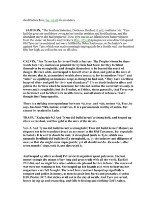 dwell before him, Isa_23:18 his ministers.
JAMISO , "The heathen historian, Diodorus Siculus [17.40], confirms this. “Tyre
had the greatest confidence owing to her insular position and fortifications, and the
abundant stores she had prepared.” New Tyre was on an island seven hundred paces
from the shore. As Isaiah’s and Ezekiel’s (Eze_27:1-36) prophecies were directed against
Old Tyre on the mainland and were fulfilled by Nebuchadnezzar, so Zechariah’s are
against New Tyre, which was made seemingly impregnable by a double wall one hundred
fifty feet high, as well as the sea on all sides.
CALVI , "For Tyrus has for herself built a fortress. The Prophet shows by these
words how very cautious or prudent the Syrians had been; for they fortified
themselves by strongholds, and thought themselves to be beyond the reach of
danger. He then adds, and heaped to herself silver as dust, and gold as the mire of
the streets, that is, accumulated wealth above measure; for he mentions “dust” and
“mire” as signifying an immense heap; as though he had said, “They have worthless
heaps of silver and gold for their vast abundance”. He no doubt includes silver and
gold in the fortress which he mentions; for I do not confine the word fortress only to
towers and strongholds; but the Prophet, as I think, states generally, that Tyrus was
so furnished and fortified with wealth, forces, and all kinds of defences, that it
thought itself impregnable.
There is a striking correspondence between ‫,צור‬ tsur, and ‫,מצור‬ metsur ‫,צור‬ Tsur, he
says, has built ‫,מצור‬ metsur, a fortress. It is a paronomasia worthy of notice, but
cannot be retained in Latin.
TRAPP, "Zechariah 9:3 And Tyrus did build herself a strong hold, and heaped up
silver as the dust, and fine gold as the mire of the streets.
Ver. 3. And Tyrus did build herself a stronghold] Thor did build herself Matsor; an
elegance not to be translated (such as are many in the Old Testament, but especially
in Isaiah). It is as if it should be said, A stronghold (such as Tyre, which was
naturally fortified) did build itself a stronghold, sc. by the industry and diligence of
men; so that she might seem impregnable; yet all should not do. Alexander, after
seven months’ siege, took it, and destroyed it.
And heaped up silver as dust] Pulverizavit argentum quasi pulverem. She had
money enough (by means of her long and great trade with all the world, Ezekiel
27:1-36), and so might hire what soldiers she pleased for her defence. The sinews of
war were not wanting to her. She heaped up her hoards as it were to heaven; her
magazines were full fraught. The word here rendered heaped up signifieth to
comport and gather in money, as men do grain into barns and granaries, Exodus
8:10, Psalms 39:7. But riches avail not in the day of wrath. And Tyre converted,
leaves laying up and treasuring, and falls to feeding and clothing God’s saints,
 