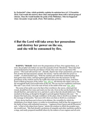 by Zechariah"s time, which probably explains its omission here (cf. 2 Chronicles
26:6). God would also destroy these cities and populate them with a mixed group of
citizens. Thus He would humble the pride of the Philistines. This too happened
when Alexander swept south. [ ote: McComiskey, p1162.]
4 But the Lord will take away her possessions
and destroy her power on the sea,
and she will be consumed by fire.
BAR ES, "Behold - Such were the preparations of Tyre. Over against them, as it
were, the prophet sets before our eyes the counsels of God. Theodoret: “Since they had
severed themselves from the providence of God, they were now to experience His
power.” “The Lord will cast her out” , literally, deprive her of her possessions, give her an
heir of what she had amassed, namely: the enemy; “and he will smite her power or
wealth” , of which Ezekiel says, “With thy wisdom and with thine understanding thou
hast gotten thee riches, and hast gotten gold and silver into thy treasures: by the
greediness of thy wisdom and by thy traffic thou hast increased thy riches, and thine
heart is lifted up because of thy riches” Eze_28:4-5. All wherein she relied, and so too
the stronghold itself, God would smite in the sea. The sea was her confidence and boast.
She said “I am a God; I sit in the seat of God, in the midst of the seas” Eze_28:2.
The scene of her pride was to be that of her overthrow; the waves, which girt her
round, should bury her ruins and wash over her site. Even in the sea the hand of God
should find her, and smite her in it, and into it, and so that she should abide in it. “They
mocked at the king, as though be thought to prevail against Neptune (the sea).” “Ye
despise this land-army, through confidence in the place, that ye dwell in an island,” was
the message of Alexander, “but soon will I show you that ye dwell on a continent.”
Every device had been put in force in its defense: the versatility by which the
inhabitants of an island, some 2 12 miles in circumference, held at bay the conqueror of
the battle of Issus with unlimited resources, , “engineers from Cyprus and all Phoenicia,”
and , “a fleet of 180 ships from Cyprus,” attests the wisdom in which the prophet says,
she would trust. “She had already a profusion of catapults and other machines useful in
a siege, and easily prepared manifold others by the makers of war-engines and all sorts
 