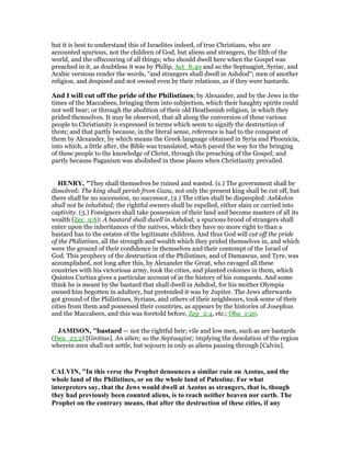 but it is best to understand this of Israelites indeed, of true Christians, who are
accounted spurious, not the children of God, but aliens and strangers, the filth of the
world, and the offscouring of all things; who should dwell here when the Gospel was
preached in it, as doubtless it was by Philip, Act_8:40 and so the Septuagint, Syriac, and
Arabic versions render the words, "and strangers shall dwell in Ashdod"; men of another
religion, and despised and not owned even by their relations, as if they were bastards.
And I will cut off the pride of the Philistines; by Alexander, and by the Jews in the
times of the Maccabees, bringing them into subjection, which their haughty spirits could
not well bear; or through the abolition of their old Heathenish religion, in which they
prided themselves. It may be observed, that all along the conversion of these various
people to Christianity is expressed in terms which seem to signify the destruction of
them; and that partly because, in the literal sense, reference is had to the conquest of
them by Alexander, by which means the Greek language obtained in Syria and Phoenicia,
into which, a little after, the Bible was translated, which paved the way for the bringing
of these people to the knowledge of Christ, through the preaching of the Gospel; and
partly because Paganism was abolished in these places when Christianity prevailed.
HE RY, "They shall themselves be ruined and wasted. (1.) The government shall be
dissolved: The king shall perish from Gaza, not only the present king shall be cut off, but
there shall be no succession, no successor, (2.) The cities shall be dispeopled: Ashkelon
shall not be inhabited; the rightful owners shall be expelled, either slain or carried into
captivity. (3.) Foreigners shall take possession of their land and become masters of all its
wealth (Zec_9:6): A bastard shall dwell in Ashdod; a spurious brood of strangers shall
enter upon the inheritances of the natives, which they have no more right to than a
bastard has to the estates of the legitimate children. And thus God will cut off the pride
of the Philistines, all the strength and wealth which they prided themselves in, and which
were the ground of their confidence in themselves and their contempt of the Israel of
God. This prophecy of the destruction of the Philistines, and of Damascus, and Tyre, was
accomplished, not long after this, by Alexander the Great, who ravaged all these
countries with his victorious army, took the cities, and planted colonies in them, which
Quintus Curtius gives a particular account of in the history of his conquests. And some
think he is meant by the bastard that shall dwell in Ashdod, for his mother Olympia
owned him begotten in adultery, but pretended it was by Jupiter. The Jews afterwards
got ground of the Philistines, Syrians, and others of their neighbours, took some of their
cities from them and possessed their countries, as appears by the histories of Josephus
and the Maccabees, and this was foretold before, Zep_2:4, etc.; Oba_1:20.
JAMISO , "bastard — not the rightful heir; vile and low men, such as are bastards
(Deu_23:2) [Grotius]. An alien; so the Septuagint; implying the desolation of the region
wherein men shall not settle, but sojourn in only as aliens passing through [Calvin].
CALVI , "In this verse the Prophet denounces a similar ruin on Azotus, and the
whole land of the Philistines, or on the whole land of Palestine. For what
interpreters say, that the Jews would dwell at Azotus as strangers, that is, though
they had previously been counted aliens, is to reach neither heaven nor earth. The
Prophet on the contrary means, that after the destruction of these cities, if any
 