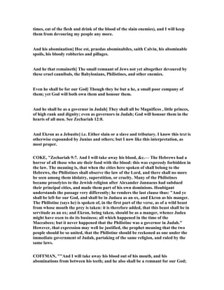 times, eat of the flesh and drink of the blood of the slain enemies), and I will keep
them from devouring my people any more.
And his abomination] Hoc est, praedas abominabiles, saith Calvin, his abominable
spoils, his bloody robberies and pillages.
And he that remaineth] The small remnant of Jews not yet altogether devoured by
these cruel cannibals, the Babylonians, Philistines, and other enemies.
Even he shall be for our God] Though they be but a he, a small poor company of
them; yet God will both own them and honour them.
And he shall be as a governor in Judah] They shall all be Magnificos , little princes,
of high rank and dignity; even as governors in Judah; God will honour them in the
hearts of all men. See Zechariah 12:8.
And Ekron as a Jebusite] i.e. Either slain or a slave and tributary. I know this text is
otherwise expounded by Junius and others; but I now like this interpretation, as
most proper.
COKE, "Zechariah 9:7. And I will take away his blood, &c.— The Hebrews had a
horror of all those who ate their food with the blood: this was expressly forbidden in
the law. The meaning is, that when the cities here spoken of shall belong to the
Hebrews, the Philistines shall observe the law of the Lord, and there shall no more
be seen among them idolatry, superstition, or cruelty. Many of the Philistines
became proselytes to the Jewish religion after Alexander Jannaeus had subdued
their principal cities, and made them part of his own dominions. Houbigant
understands the passage very differently; he renders the last clause thus: "And ye
shall be left for our God, and shall be in Judaea as an ox, and Ekron as his manger.
The Philistine (says he) is spoken of, in the first part of the verse, as of a wild beast
from whose mouth the prey is taken: it is therefore added, that this beast shall be in
servitude as an ox; and Ekron, being taken, should be as a manger, whence Judea
might have oxen to do its business; all which happened in the time of the
Maccabees; but it never happened that the Philistine was a governor in Judah."
However, that expression may well be justified, the prophet meaning that the two
people should be so united, that the Philistine should be reckoned as one under the
immediate government of Judah, partaking of the same religion, and ruled by the
same laws.
COFFMA , ""And I will take away his blood out of his mouth, and his
abominations from between his teeth; and he also shall be a remnant for our God;
 