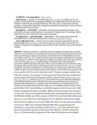 JAMISO , "encamp about — (Psa_34:7).
mine house — namely, the Jewish people (Zec_3:7; Hos_8:1) [Maurer]. Or, the
temple: reassuring the Jews engaged in building, who might otherwise fear their work
would be undone by the conqueror [Moore]. The Jews were, in agreement with this
prophecy, uninjured by Alexander, though he punished the Samaritans. Typical of their
final deliverance from every foe.
passeth by ... returneth — Alexander, when advancing against Jerusalem, was
arrested by a dream, so that neither in “passing by” to Egypt, nor in “returning,” did he
injure the Jews, but conferred on them great privileges.
no oppressor ... pass through ... any more — The prophet passes from the
immediate future to the final deliverance to come (Isa_60:18; Eze_28:24).
seen with mine eyes — namely, how Jerusalem has been oppressed by her foes
[Rosenmuller] (Exo_3:7; Exo_2:25). God is said now to have seen, because He now
begins to bring the foe to judgment, and manifests to the world His sense of His people’s
wrongs.
K&D 8-9, "Whilst the heathen world falls under the judgment of destruction, and the
remnant of the heathen are converted to the living God, the Lord will protect His house,
and cause the King to appear in Jerusalem, who will spread out His kingdom of peace
over all the earth. Zec_9:8. “I pitch a tent for my house against military power, against
those who go to and fro, and no oppressor will pass over them any more; for now have
I seen with my eyes. Zec_9:9. Exult greatly, O daughter Zion; shout, daughter
Jerusalem: behold, thy King will come to thee: just and endowed with salvation is He;
lowly and riding upon an ass, and that upon a foal, the she-ass's son. Zec_9:10. And I
cut off the chariots out of Ephraim, and the horses out of Jerusalem, and the war-bow
will be cut off: and peace will He speak to the nations; and His dominion goes from sea
to sea, and from the river to the ends of the earth.” Chânâh, to encamp, to pitch a tent.
‫י‬ ִ‫ית‬ ֵ‫ב‬ ְ‫,ל‬ dat. commod. “for my house,” for the good of my house. The house of Jehovah is
not the temple, but Israel as the kingdom of God or church of the Lord, as in Hos_8:1;
Hos_9:15; Jer_12:7, and even Num_12:7, from which we may see that this meaning is
not founded upon the temple, but upon the national constitution given to Israel, i.e.,
upon the idea of the house as a family. In the verse before us we cannot think of the
temple, for the simple reason that the temple was not a military road for armies on the
march either while it was standing, or, as Koehler supposes, when it was in ruins. ‫ה‬ ָ‫ב‬ ָ ִ‫מ‬
stands, according to the Masora, for ‫א‬ ָ‫ב‬ ָ ִ‫מ‬ = ‫א‬ ָ‫ב‬ ָ‫ן־צ‬ ִ‫,מ‬ not however in the sense of without
an army, but “on account of (against) a hostile troop,” protecting His house from them.
But Böttcher, Koehler, and others, propose to follow the lxx and read ‫ה‬ ָ‫ב‬ ָ ַ‫,מ‬ military post,
after 1Sa_14:12, which is the rendering given by C. B. Michaelis and Gesenius to ‫ה‬ ָ‫ב‬ ָ ִ‫.מ‬
But this does not apply to ‫ה‬ָ‫נ‬ ָ‫,ח‬ for a post (‫ה‬ ָ‫ב‬ ָ ַ‫,מ‬ that which is set up) stands up, and does
not lie down. ‫ה‬ ָ‫ב‬ ָ ִ‫מ‬ is more precisely defined by ‫ב‬ ָ ִ‫וּמ‬ ‫ר‬ ֵ‫ּב‬‫ע‬ ֵ‫,מ‬ as going through and
returning, i.e., as an army marching to and fro (cf. Zec_7:14). There will come upon
them no more (‫ם‬ ֶ‫יה‬ ֵ‫ל‬ ֲ‫,ע‬ ad sensum, referring to ‫י‬ ִ‫ית‬ ֵ ) nōgēs, lit., a bailiff or taskmaster
(Exo_3:7), then generally any oppressor of the nation. Such oppressors were Egypt,
 