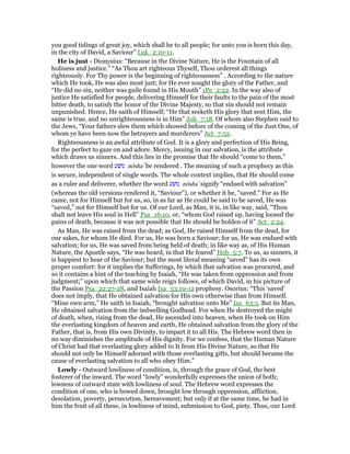 you good tidings of great joy, which shall be to all people; for unto you is born this day,
in the city of David, a Saviour” Luk_2:10-11.
He is just - Dionysius: “Because in the Divine Nature, He is the Fountain of all
holiness and justice.” “As Thou art righteous Thyself, Thou orderest all things
righteously. For Thy power is the beginning of righteousness” . According to the nature
which He took, He was also most just; for He ever sought the glory of the Father, and
“He did no sin, neither was guile found in His Mouth” 1Pe_2:22. In the way also of
justice He satisfied for people, delivering Himself for their faults to the pain of the most
bitter death, to satisfy the honor of the Divine Majesty, so that sin should not remain
unpunished. Hence, He saith of Himself; “He that seeketh His glory that sent Him, the
same is true, and no unrighteousness is in Him” Joh_7:18. Of whom also Stephen said to
the Jews, “Your fathers slew them which showed before of the coming of the Just One, of
whom ye have been now the betrayers and murderers” Act_7:52.
Righteousness is an awful attribute of God. It is a glory and perfection of His Being,
for the perfect to gaze on and adore. Mercy, issuing in our salvation, is the attribute
which draws us sinners. And this lies in the promise that He should “come to them,”
however the one word ‫נושׁע‬ nôsha‛ be rendered . The meaning of such a prophecy as this
is secure, independent of single words. The whole context implies, that He should come
as a ruler and deliverer, whether the word ‫נושׁע‬ nôsha‛ signify “endued with salvation”
(whereas the old versions rendered it, “Saviour”), or whether it be, “saved.” For as He
came, not for Himself but for us, so, in as far as He could be said to be saved, He was
“saved,” not for Himself but for us. Of our Lord, as Man, it is, in like way, said, “Thou
shalt not leave His soul in Hell” Psa_16:10, or, “whom God raised up, having loosed the
pains of death, because it was not possible that He should be holden of it” Act_2:24.
As Man, He was raised from the dead; as God, He raised Himself from the dead, for
our sakes, for whom He died. For us, He was born a Saviour; for us, He was endued with
salvation; for us, He was saved from being held of death; in like way as, of His Human
Nature, the Apostle says, “He was heard, in that He feared” Heb_5:7. To us, as sinners, it
is happiest to hear of the Saviour; but the most literal meaning “saved” has its own
proper comfort: for it implies the Sufferings, by which that salvation was procured, and
so it contains a hint of the teaching by Isaiah, “He was taken from oppression and from
judgment;” upon which that same wide reign follows, of which David, in his picture of
the Passion Psa_22:27-28, and Isaiah Isa_53:10-12 prophesy. Osorius: “This ‘saved’
does not imply, that He obtained salvation for His own otherwise than from Himself.
“Mine own arm,” He saith in Isaiah, “brought salvation unto Me” Isa_63:5. But its Man,
He obtained salvation from the indwelling Godhead. For when He destroyed the might
of death, when, rising from the dead, He ascended into heaven, when He took on Him
the everlasting kingdom of heaven and earth, He obtained salvation from the glory of the
Father, that is, from His own Divinity, to impart it to all His. The Hebrew word then in
no way diminishes the amplitude of His dignity. For we confess, that the Human Nature
of Christ had that everlasting glory added to It from His Divine Nature, so that He
should not only be Himself adorned with those everlasting gifts, but should became the
cause of everlasting salvation to all who obey Him.”
Lowly - Outward lowliness of condition, is, through the grace of God, the best
fosterer of the inward. The word “lowly” wonderfully expresses the union of both;
lowness of outward state with lowliness of soul. The Hebrew word expresses the
condition of one, who is bowed down, brought low through oppression, affliction,
desolation, poverty, persecution, bereavement; but only if at the same time, he had in
him the fruit of all these, in lowliness of mind, submission to God, piety. Thus, our Lord
 