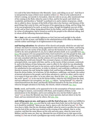 it is said of the latter Redeemer (the Messiah), "poor, and riding on an ass". And thus it
is interpreted by many of their more modern writers (z). This is to be understood of
Christ's coming, not merely to Jerusalem, when he rode on an ass, after mentioned; but
of his coming in the flesh, when he came to Zion, and for her good; and which was
wonderful, and therefore a "behold" is prefixed to it; and is matter of great joy, which
she is called to show, because of the birth of him who is her Saviour; and because of the
good things that come by him; and because of his appearing as a King, and her King; for,
as he was prophesied of as such, as such he came, though his kingdom was not of this
world; and as Zion's King, being placed there by his Father, and to which he has a right
by virtue of redemption, and is owned as such by his people in the effectual calling, and
to whom all the following characters belong.
He is just: not only essentially righteous as God, but just and upright in the whole
course of, his life as man; and faithful in the administration of his office as Mediator;
and the author and bringer in of righteousness to his people:
and having salvation; the salvation of his church and people; which he not only had
at heart, but had it to execute, being appointed to that service by his Father, and having
agreed unto it as the surety of his people, and was the business he was coming into the
world to do, here prophesied of; yea, he is called salvation itself, as in a parallel text, Isa_
62:11 the purpose of it was purposed in him; God resolved to save his people by him, and
by him only; he never intended to save any but in and through him; and the thing was
not only consulted with him, but the scheme of it was drawn in him; God was in Christ
reconciling the world unto himself. The covenant of grace, in which salvation is a
principal article, was made with him; and he, as the surety of that covenant, undertook
it; and in the fulness of time being sent, came to effect it; for which he was abundantly
qualified, being God and man in one person, and so had something to offer as a sacrifice
for satisfaction to law and justice, in order to obtain it; and could put a sufficient virtue
therein to answer the end, being the mighty God; and having as Mediator a commission
from his divine Father, he is become, by his obedience, sufferings, and death, the author
of eternal salvation to his people; and in him salvation is, and in no other; and in vain it
is to expect it from any other, or in any other way, than by him, Act_4:12. Some render
the word "saved" (a); as he was by his divine Father, when he was raised from the dead,
and not suffered to see corruption; see Heb_5:7 others, "saving himself" (b); when he
raised himself from the dead, and thereby declared himself to be the Son of God; and
when he brought salvation to his body, the church, which is himself, Isa_63:5
lowly; meek, and humble, as he appeared to be in the assumption of human nature; in
his carriage to sinners, conversation with them, and reception of them; in his
ministrations to his disciples; and in not seeking his own, but his Father's glory. Or
"poor" (c); as Jesus the Messiah was; born of poor parents, had not where to lay his
head, and was ministered unto by others; See 2Co_8:9
and riding upon an ass, and upon a colt the foal of an ass; which was fulfilled in
Jesus of Nazareth, Mat_21:4 not that he rode upon them both, but on the foal only; for
so it should be rendered, "upon an ass, that is, upon a colt, the foal of an ass" (d). The
Jews have a fable, that the ass Abraham saddled, when he went to sacrifice his son Isaac,
was the foal of the ass that was created on the evening of the sabbath, that is, at the
creation; and that the same Moses set his wife and sons upon, when he came out of
Midian; and the same ass, they say, Messiah the son of David was to ride upon at his
coming (e); but one of such a prodigious age surely could not be called a colt, or a foal;
 