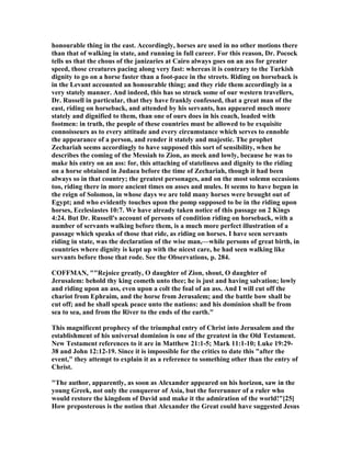 honourable thing in the east. Accordingly, horses are used in no other motions there
than that of walking in state, and running in full career. For this reason, Dr. Pocock
tells us that the chous of the janizaries at Cairo always goes on an ass for greater
speed, those creatures pacing along very fast: whereas it is contrary to the Turkish
dignity to go on a horse faster than a foot-pace in the streets. Riding on horseback is
in the Levant accounted an honourable thing; and they ride them accordingly in a
very stately manner. And indeed, this has so struck some of our western travellers,
Dr. Russell in particular, that they have frankly confessed, that a great man of the
east, riding on horseback, and attended by his servants, has appeared much more
stately and dignified to them, than one of ours does in his coach, loaded with
footmen: in truth, the people of these countries must be allowed to be exquisite
connoisseurs as to every attitude and every circumstance which serves to ennoble
the appearance of a person, and render it stately and majestic. The prophet
Zechariah seems accordingly to have supposed this sort of sensibility, when he
describes the coming of the Messiah to Zion, as meek and lowly, because he was to
make his entry on an ass: for, this attaching of stateliness and dignity to the riding
on a horse obtained in Judaea before the time of Zechariah, though it had been
always so in that country; the greatest personages, and on the most solemn occasions
too, riding there in more ancient times on asses and mules. It seems to have begun in
the reign of Solomon, in whose days we are told many horses were brought out of
Egypt; and who evidently touches upon the pomp supposed to be in the riding upon
horses, Ecclesiastes 10:7. We have already taken notice of this passage on 2 Kings
4:24. But Dr. Russell's account of persons of condition riding on horseback, with a
number of servants walking before them, is a much more perfect illustration of a
passage which speaks of those that ride, as riding on horses. I have seen servants
riding in state, was the declaration of the wise man,—while persons of great birth, in
countries where dignity is kept up with the nicest care, he had seen walking like
servants before those that rode. See the Observations, p. 284.
COFFMA , ""Rejoice greatly, O daughter of Zion, shout, O daughter of
Jerusalem: behold thy king cometh unto thee; he is just and having salvation; lowly
and riding upon an ass, even upon a colt the foal of an ass. And I will cut off the
chariot from Ephraim, and the horse from Jerusalem; and the battle bow shall be
cut off; and he shall speak peace unto the nations: and his dominion shall be from
sea to sea, and from the River to the ends of the earth."
This magnificent prophecy of the triumphal entry of Christ into Jerusalem and the
establishment of his universal dominion is one of the greatest in the Old Testament.
ew Testament references to it are in Matthew 21:1-5; Mark 11:1-10; Luke 19:29-
38 and John 12:12-19. Since it is impossible for the critics to date this "after the
event," they attempt to explain it as a reference to something other than the entry of
Christ.
"The author, apparently, as soon as Alexander appeared on his horizon, saw in the
young Greek, not only the conqueror of Asia, but the forerunner of a ruler who
would restore the kingdom of David and make it the admiration of the world!"[25]
How preposterous is the notion that Alexander the Great could have suggested Jesus
 