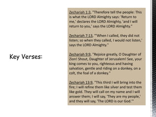 Zechariah 1:3, "Therefore tell the people: This
is what the LORD Almighty says: 'Return to
me,' declares the LORD Almighty, 'and I will
return to you,' says the LORD Almighty."
Zechariah 7:13, "'When I called, they did not
listen; so when they called, I would not listen,'
says the LORD Almighty."
Zechariah 9:9, "Rejoice greatly, O Daughter of
Zion! Shout, Daughter of Jerusalem! See, your
king comes to you, righteous and having
salvation, gentle and riding on a donkey, on a
colt, the foal of a donkey."
Zechariah 13:9, "This third I will bring into the
fire; I will refine them like silver and test them
like gold. They will call on my name and I will
answer them; I will say, 'They are my people,'
and they will say, 'The LORD is our God.'"

 