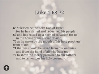 Luke 1:68-72
68“Blessed be the Lord God of Israel,
for he has visited and redeemed his people
69and has raised up a horn of salvation for us
in the house of his servant David,
70as he spoke by the mouth of his holy prophets
from of old,
71that we should be saved from our enemies
and from the hand of all who hate us;
72to show the mercy promised to our fathers
and to remember his holy covenant,

 